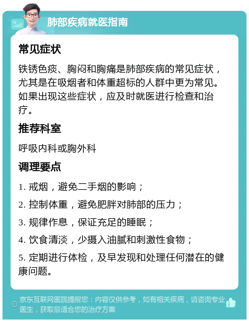 肺部疾病就医指南 常见症状 铁锈色痰、胸闷和胸痛是肺部疾病的常见症状，尤其是在吸烟者和体重超标的人群中更为常见。如果出现这些症状，应及时就医进行检查和治疗。 推荐科室 呼吸内科或胸外科 调理要点 1. 戒烟，避免二手烟的影响； 2. 控制体重，避免肥胖对肺部的压力； 3. 规律作息，保证充足的睡眠； 4. 饮食清淡，少摄入油腻和刺激性食物； 5. 定期进行体检，及早发现和处理任何潜在的健康问题。