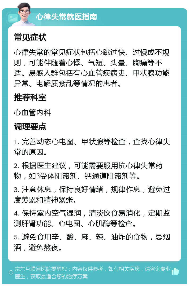 心律失常就医指南 常见症状 心律失常的常见症状包括心跳过快、过慢或不规则，可能伴随着心悸、气短、头晕、胸痛等不适。易感人群包括有心血管疾病史、甲状腺功能异常、电解质紊乱等情况的患者。 推荐科室 心血管内科 调理要点 1. 完善动态心电图、甲状腺等检查，查找心律失常的原因。 2. 根据医生建议，可能需要服用抗心律失常药物，如β受体阻滞剂、钙通道阻滞剂等。 3. 注意休息，保持良好情绪，规律作息，避免过度劳累和精神紧张。 4. 保持室内空气湿润，清淡饮食易消化，定期监测肝肾功能、心电图、心肌酶等检查。 5. 避免食用辛、酸、麻、辣、油炸的食物，忌烟酒，避免熬夜。