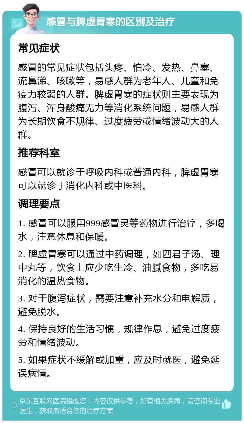 感冒与脾虚胃寒的区别及治疗 常见症状 感冒的常见症状包括头疼、怕冷、发热、鼻塞、流鼻涕、咳嗽等，易感人群为老年人、儿童和免疫力较弱的人群。脾虚胃寒的症状则主要表现为腹泻、浑身酸痛无力等消化系统问题，易感人群为长期饮食不规律、过度疲劳或情绪波动大的人群。 推荐科室 感冒可以就诊于呼吸内科或普通内科，脾虚胃寒可以就诊于消化内科或中医科。 调理要点 1. 感冒可以服用999感冒灵等药物进行治疗，多喝水，注意休息和保暖。 2. 脾虚胃寒可以通过中药调理，如四君子汤、理中丸等，饮食上应少吃生冷、油腻食物，多吃易消化的温热食物。 3. 对于腹泻症状，需要注意补充水分和电解质，避免脱水。 4. 保持良好的生活习惯，规律作息，避免过度疲劳和情绪波动。 5. 如果症状不缓解或加重，应及时就医，避免延误病情。