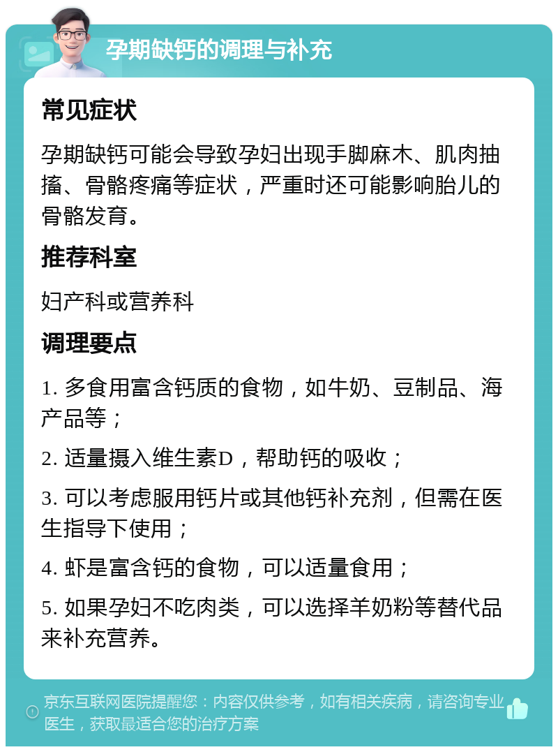 孕期缺钙的调理与补充 常见症状 孕期缺钙可能会导致孕妇出现手脚麻木、肌肉抽搐、骨骼疼痛等症状，严重时还可能影响胎儿的骨骼发育。 推荐科室 妇产科或营养科 调理要点 1. 多食用富含钙质的食物，如牛奶、豆制品、海产品等； 2. 适量摄入维生素D，帮助钙的吸收； 3. 可以考虑服用钙片或其他钙补充剂，但需在医生指导下使用； 4. 虾是富含钙的食物，可以适量食用； 5. 如果孕妇不吃肉类，可以选择羊奶粉等替代品来补充营养。