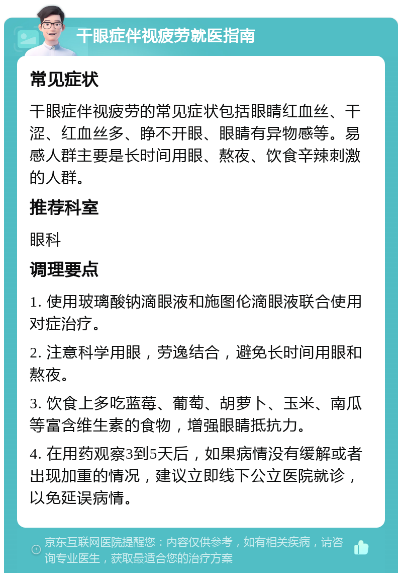 干眼症伴视疲劳就医指南 常见症状 干眼症伴视疲劳的常见症状包括眼睛红血丝、干涩、红血丝多、睁不开眼、眼睛有异物感等。易感人群主要是长时间用眼、熬夜、饮食辛辣刺激的人群。 推荐科室 眼科 调理要点 1. 使用玻璃酸钠滴眼液和施图伦滴眼液联合使用对症治疗。 2. 注意科学用眼，劳逸结合，避免长时间用眼和熬夜。 3. 饮食上多吃蓝莓、葡萄、胡萝卜、玉米、南瓜等富含维生素的食物，增强眼睛抵抗力。 4. 在用药观察3到5天后，如果病情没有缓解或者出现加重的情况，建议立即线下公立医院就诊，以免延误病情。