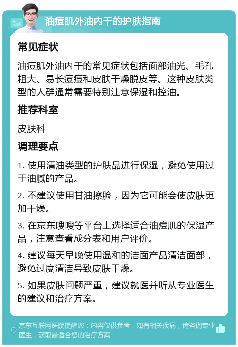 油痘肌外油内干的护肤指南 常见症状 油痘肌外油内干的常见症状包括面部油光、毛孔粗大、易长痘痘和皮肤干燥脱皮等。这种皮肤类型的人群通常需要特别注意保湿和控油。 推荐科室 皮肤科 调理要点 1. 使用清油类型的护肤品进行保湿，避免使用过于油腻的产品。 2. 不建议使用甘油擦脸，因为它可能会使皮肤更加干燥。 3. 在京东嗖嗖等平台上选择适合油痘肌的保湿产品，注意查看成分表和用户评价。 4. 建议每天早晚使用温和的洁面产品清洁面部，避免过度清洁导致皮肤干燥。 5. 如果皮肤问题严重，建议就医并听从专业医生的建议和治疗方案。