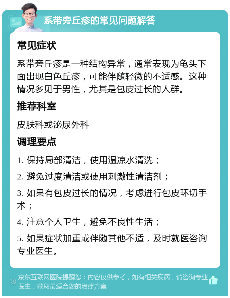 系带旁丘疹的常见问题解答 常见症状 系带旁丘疹是一种结构异常，通常表现为龟头下面出现白色丘疹，可能伴随轻微的不适感。这种情况多见于男性，尤其是包皮过长的人群。 推荐科室 皮肤科或泌尿外科 调理要点 1. 保持局部清洁，使用温凉水清洗； 2. 避免过度清洁或使用刺激性清洁剂； 3. 如果有包皮过长的情况，考虑进行包皮环切手术； 4. 注意个人卫生，避免不良性生活； 5. 如果症状加重或伴随其他不适，及时就医咨询专业医生。