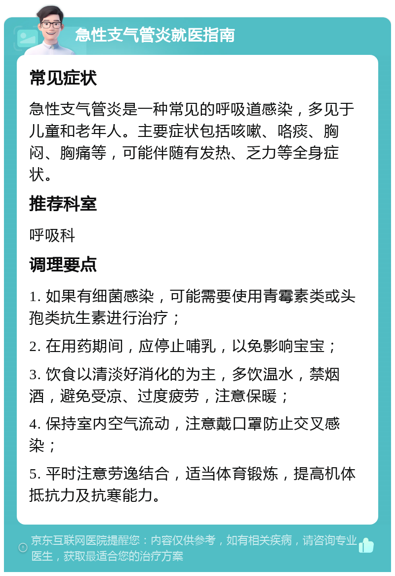 急性支气管炎就医指南 常见症状 急性支气管炎是一种常见的呼吸道感染，多见于儿童和老年人。主要症状包括咳嗽、咯痰、胸闷、胸痛等，可能伴随有发热、乏力等全身症状。 推荐科室 呼吸科 调理要点 1. 如果有细菌感染，可能需要使用青霉素类或头孢类抗生素进行治疗； 2. 在用药期间，应停止哺乳，以免影响宝宝； 3. 饮食以清淡好消化的为主，多饮温水，禁烟酒，避免受凉、过度疲劳，注意保暖； 4. 保持室内空气流动，注意戴口罩防止交叉感染； 5. 平时注意劳逸结合，适当体育锻炼，提高机体抵抗力及抗寒能力。