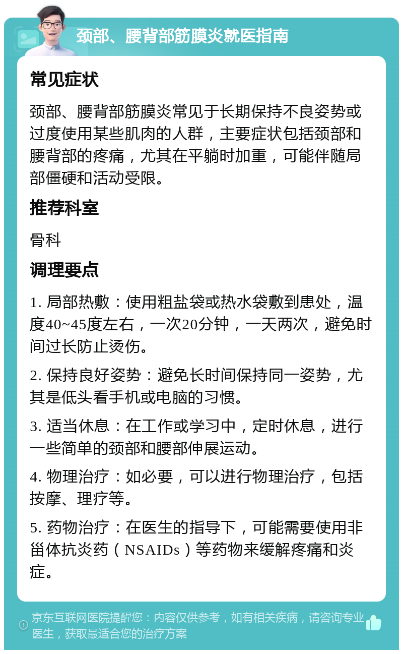 颈部、腰背部筋膜炎就医指南 常见症状 颈部、腰背部筋膜炎常见于长期保持不良姿势或过度使用某些肌肉的人群，主要症状包括颈部和腰背部的疼痛，尤其在平躺时加重，可能伴随局部僵硬和活动受限。 推荐科室 骨科 调理要点 1. 局部热敷：使用粗盐袋或热水袋敷到患处，温度40~45度左右，一次20分钟，一天两次，避免时间过长防止烫伤。 2. 保持良好姿势：避免长时间保持同一姿势，尤其是低头看手机或电脑的习惯。 3. 适当休息：在工作或学习中，定时休息，进行一些简单的颈部和腰部伸展运动。 4. 物理治疗：如必要，可以进行物理治疗，包括按摩、理疗等。 5. 药物治疗：在医生的指导下，可能需要使用非甾体抗炎药（NSAIDs）等药物来缓解疼痛和炎症。