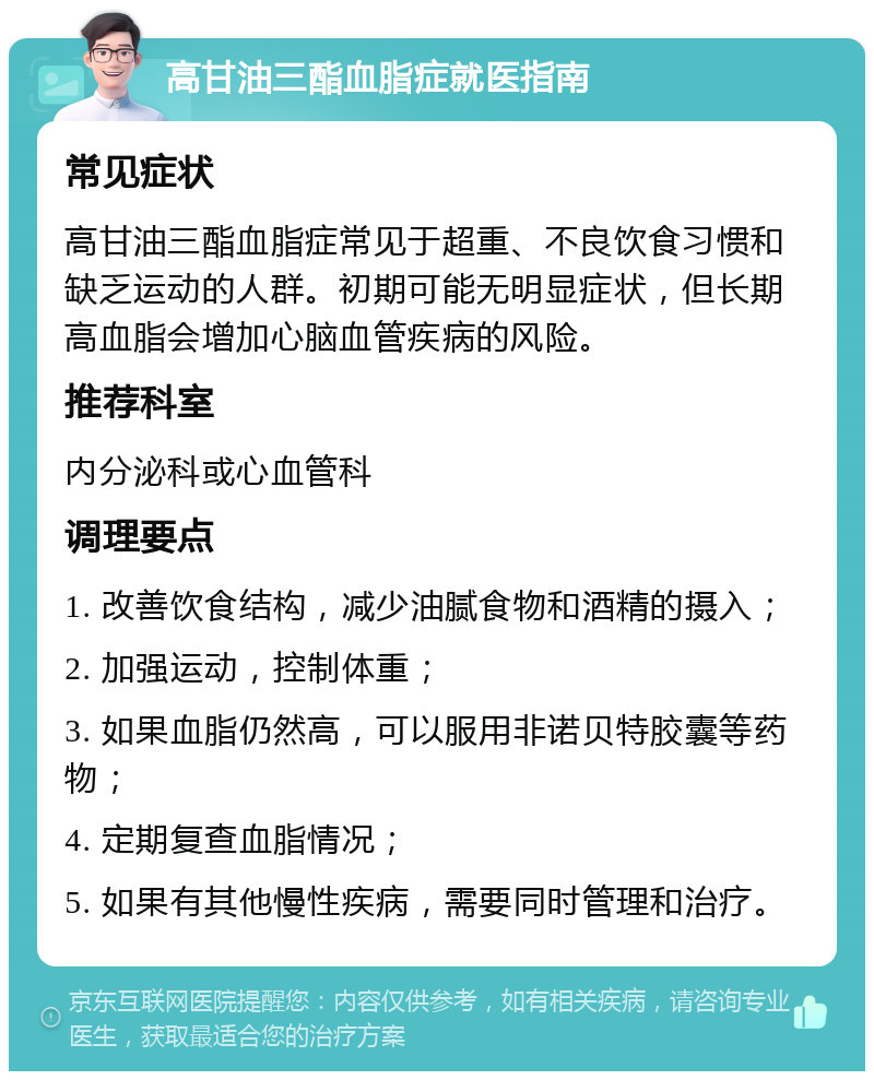 高甘油三酯血脂症就医指南 常见症状 高甘油三酯血脂症常见于超重、不良饮食习惯和缺乏运动的人群。初期可能无明显症状，但长期高血脂会增加心脑血管疾病的风险。 推荐科室 内分泌科或心血管科 调理要点 1. 改善饮食结构，减少油腻食物和酒精的摄入； 2. 加强运动，控制体重； 3. 如果血脂仍然高，可以服用非诺贝特胶囊等药物； 4. 定期复查血脂情况； 5. 如果有其他慢性疾病，需要同时管理和治疗。