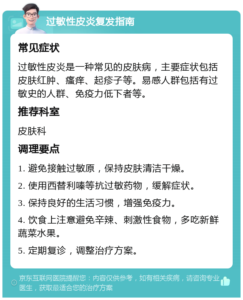 过敏性皮炎复发指南 常见症状 过敏性皮炎是一种常见的皮肤病，主要症状包括皮肤红肿、瘙痒、起疹子等。易感人群包括有过敏史的人群、免疫力低下者等。 推荐科室 皮肤科 调理要点 1. 避免接触过敏原，保持皮肤清洁干燥。 2. 使用西替利嗪等抗过敏药物，缓解症状。 3. 保持良好的生活习惯，增强免疫力。 4. 饮食上注意避免辛辣、刺激性食物，多吃新鲜蔬菜水果。 5. 定期复诊，调整治疗方案。