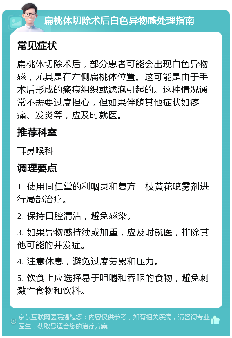 扁桃体切除术后白色异物感处理指南 常见症状 扁桃体切除术后，部分患者可能会出现白色异物感，尤其是在左侧扁桃体位置。这可能是由于手术后形成的瘢痕组织或滤泡引起的。这种情况通常不需要过度担心，但如果伴随其他症状如疼痛、发炎等，应及时就医。 推荐科室 耳鼻喉科 调理要点 1. 使用同仁堂的利咽灵和复方一枝黄花喷雾剂进行局部治疗。 2. 保持口腔清洁，避免感染。 3. 如果异物感持续或加重，应及时就医，排除其他可能的并发症。 4. 注意休息，避免过度劳累和压力。 5. 饮食上应选择易于咀嚼和吞咽的食物，避免刺激性食物和饮料。