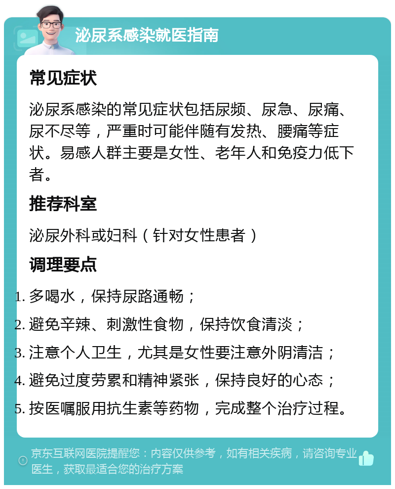 泌尿系感染就医指南 常见症状 泌尿系感染的常见症状包括尿频、尿急、尿痛、尿不尽等，严重时可能伴随有发热、腰痛等症状。易感人群主要是女性、老年人和免疫力低下者。 推荐科室 泌尿外科或妇科（针对女性患者） 调理要点 多喝水，保持尿路通畅； 避免辛辣、刺激性食物，保持饮食清淡； 注意个人卫生，尤其是女性要注意外阴清洁； 避免过度劳累和精神紧张，保持良好的心态； 按医嘱服用抗生素等药物，完成整个治疗过程。