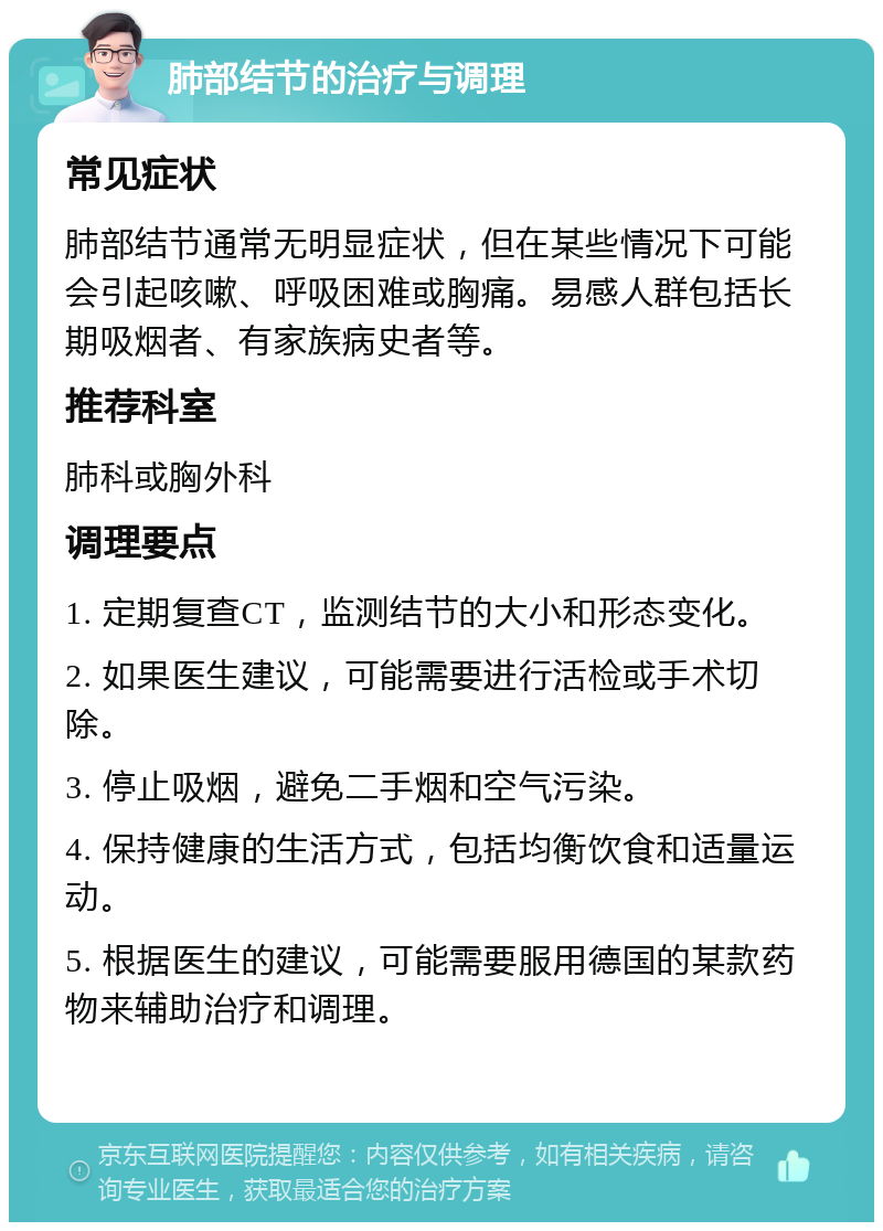 肺部结节的治疗与调理 常见症状 肺部结节通常无明显症状，但在某些情况下可能会引起咳嗽、呼吸困难或胸痛。易感人群包括长期吸烟者、有家族病史者等。 推荐科室 肺科或胸外科 调理要点 1. 定期复查CT，监测结节的大小和形态变化。 2. 如果医生建议，可能需要进行活检或手术切除。 3. 停止吸烟，避免二手烟和空气污染。 4. 保持健康的生活方式，包括均衡饮食和适量运动。 5. 根据医生的建议，可能需要服用德国的某款药物来辅助治疗和调理。