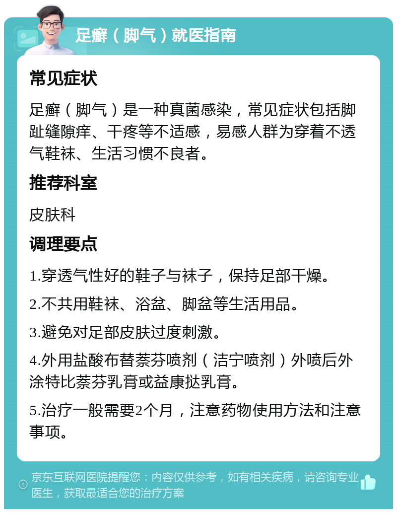 足癣（脚气）就医指南 常见症状 足癣（脚气）是一种真菌感染，常见症状包括脚趾缝隙痒、干疼等不适感，易感人群为穿着不透气鞋袜、生活习惯不良者。 推荐科室 皮肤科 调理要点 1.穿透气性好的鞋子与袜子，保持足部干燥。 2.不共用鞋袜、浴盆、脚盆等生活用品。 3.避免对足部皮肤过度刺激。 4.外用盐酸布替萘芬喷剂（洁宁喷剂）外喷后外涂特比萘芬乳膏或益康挞乳膏。 5.治疗一般需要2个月，注意药物使用方法和注意事项。