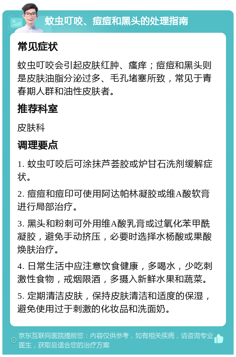 蚊虫叮咬、痘痘和黑头的处理指南 常见症状 蚊虫叮咬会引起皮肤红肿、瘙痒；痘痘和黑头则是皮肤油脂分泌过多、毛孔堵塞所致，常见于青春期人群和油性皮肤者。 推荐科室 皮肤科 调理要点 1. 蚊虫叮咬后可涂抹芦荟胶或炉甘石洗剂缓解症状。 2. 痘痘和痘印可使用阿达帕林凝胶或维A酸软膏进行局部治疗。 3. 黑头和粉刺可外用维A酸乳膏或过氧化苯甲酰凝胶，避免手动挤压，必要时选择水杨酸或果酸焕肤治疗。 4. 日常生活中应注意饮食健康，多喝水，少吃刺激性食物，戒烟限酒，多摄入新鲜水果和蔬菜。 5. 定期清洁皮肤，保持皮肤清洁和适度的保湿，避免使用过于刺激的化妆品和洗面奶。