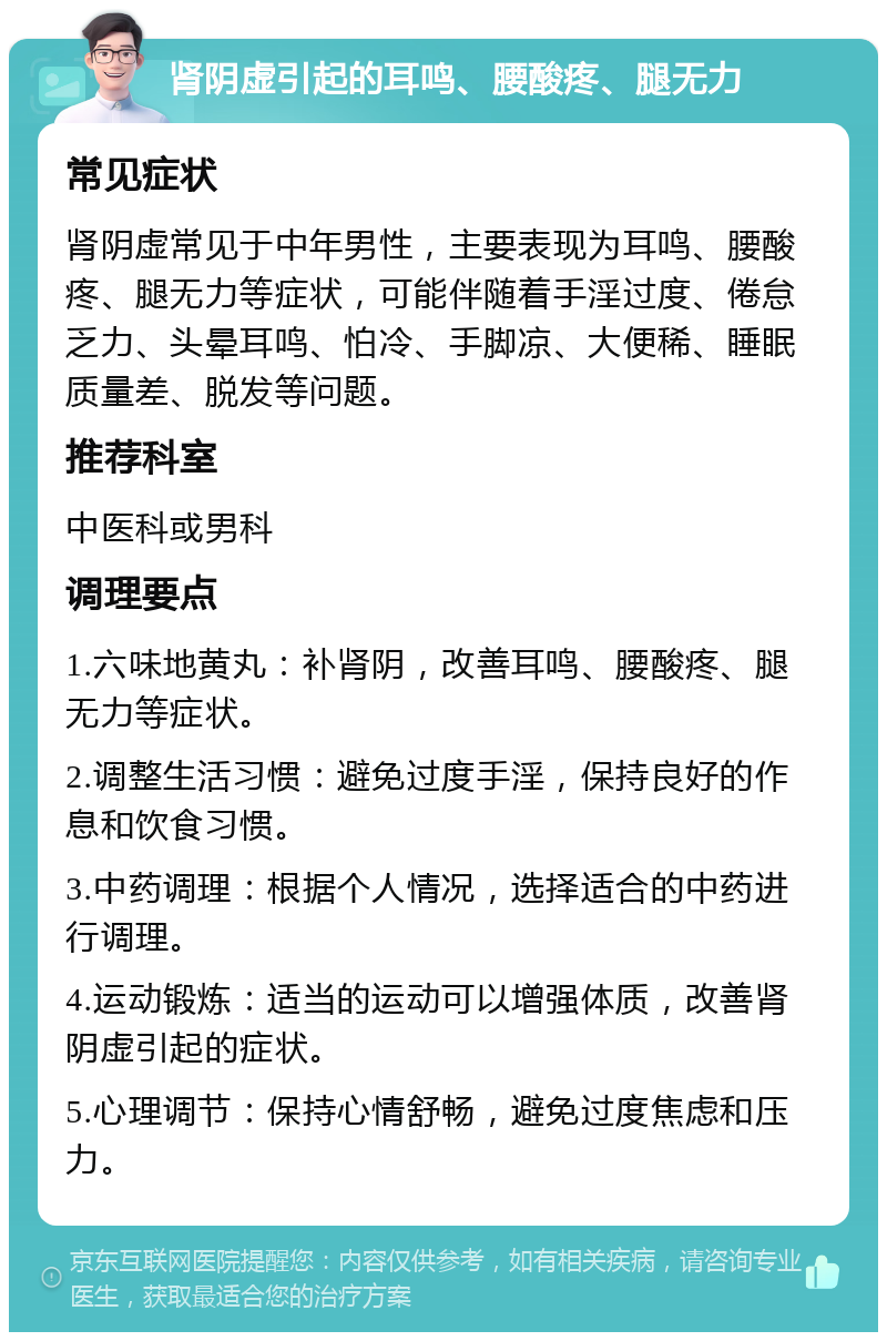 肾阴虚引起的耳鸣、腰酸疼、腿无力 常见症状 肾阴虚常见于中年男性，主要表现为耳鸣、腰酸疼、腿无力等症状，可能伴随着手淫过度、倦怠乏力、头晕耳鸣、怕冷、手脚凉、大便稀、睡眠质量差、脱发等问题。 推荐科室 中医科或男科 调理要点 1.六味地黄丸：补肾阴，改善耳鸣、腰酸疼、腿无力等症状。 2.调整生活习惯：避免过度手淫，保持良好的作息和饮食习惯。 3.中药调理：根据个人情况，选择适合的中药进行调理。 4.运动锻炼：适当的运动可以增强体质，改善肾阴虚引起的症状。 5.心理调节：保持心情舒畅，避免过度焦虑和压力。