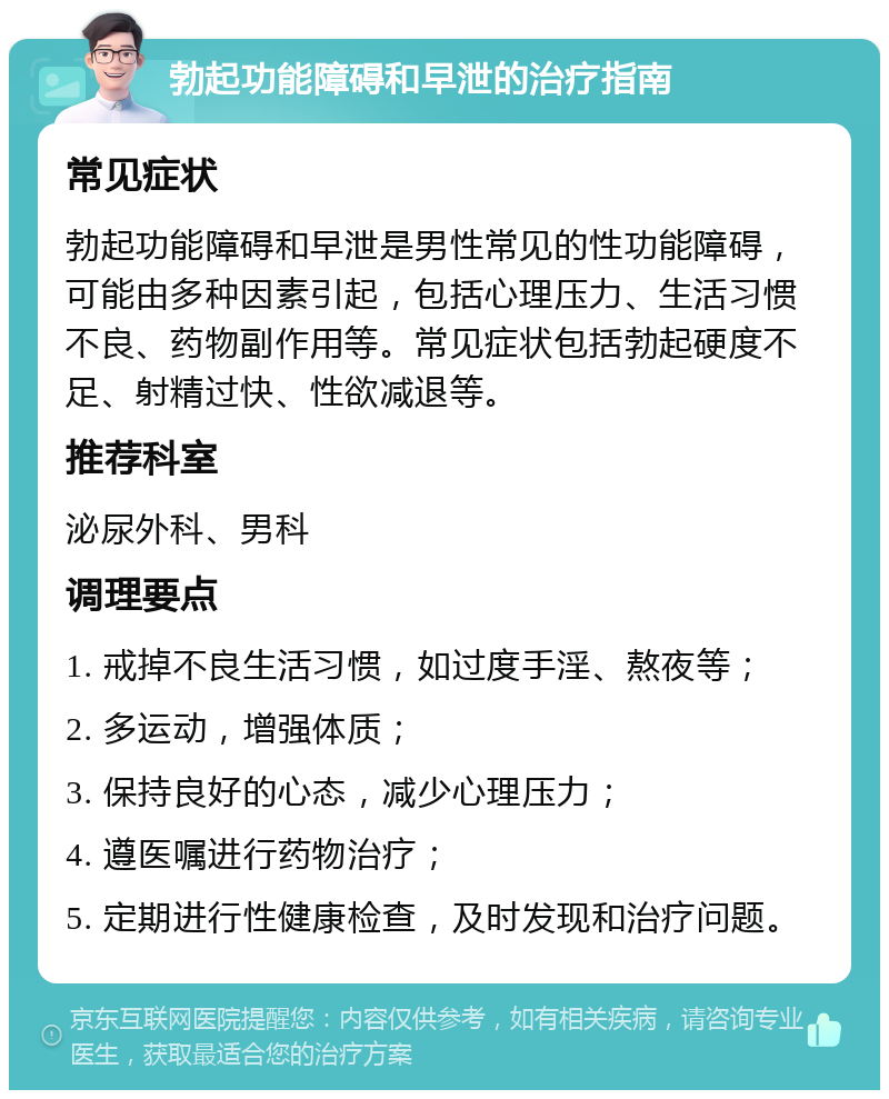 勃起功能障碍和早泄的治疗指南 常见症状 勃起功能障碍和早泄是男性常见的性功能障碍，可能由多种因素引起，包括心理压力、生活习惯不良、药物副作用等。常见症状包括勃起硬度不足、射精过快、性欲减退等。 推荐科室 泌尿外科、男科 调理要点 1. 戒掉不良生活习惯，如过度手淫、熬夜等； 2. 多运动，增强体质； 3. 保持良好的心态，减少心理压力； 4. 遵医嘱进行药物治疗； 5. 定期进行性健康检查，及时发现和治疗问题。