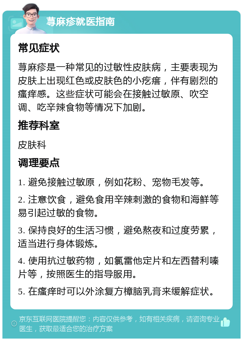 荨麻疹就医指南 常见症状 荨麻疹是一种常见的过敏性皮肤病，主要表现为皮肤上出现红色或皮肤色的小疙瘩，伴有剧烈的瘙痒感。这些症状可能会在接触过敏原、吹空调、吃辛辣食物等情况下加剧。 推荐科室 皮肤科 调理要点 1. 避免接触过敏原，例如花粉、宠物毛发等。 2. 注意饮食，避免食用辛辣刺激的食物和海鲜等易引起过敏的食物。 3. 保持良好的生活习惯，避免熬夜和过度劳累，适当进行身体锻炼。 4. 使用抗过敏药物，如氯雷他定片和左西替利嗪片等，按照医生的指导服用。 5. 在瘙痒时可以外涂复方樟脑乳膏来缓解症状。