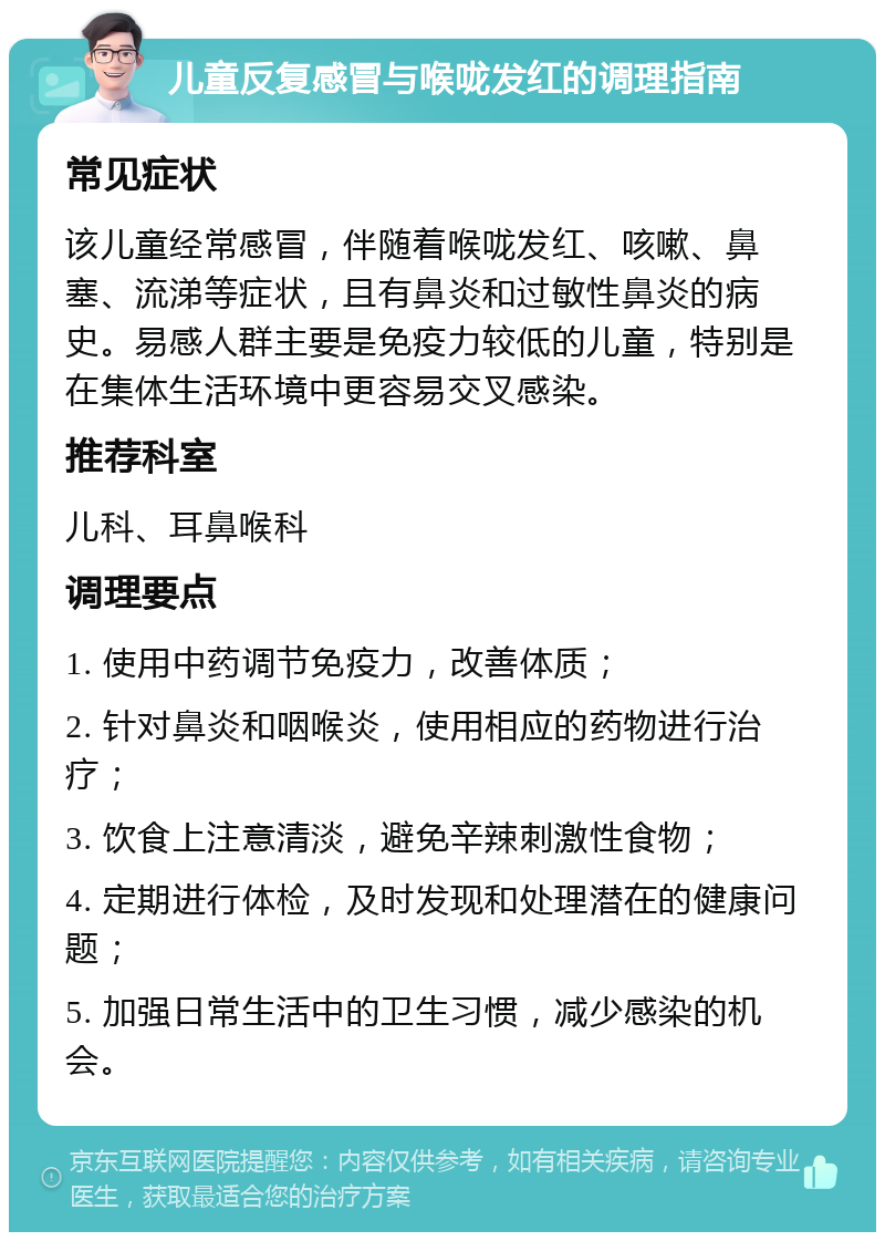 儿童反复感冒与喉咙发红的调理指南 常见症状 该儿童经常感冒，伴随着喉咙发红、咳嗽、鼻塞、流涕等症状，且有鼻炎和过敏性鼻炎的病史。易感人群主要是免疫力较低的儿童，特别是在集体生活环境中更容易交叉感染。 推荐科室 儿科、耳鼻喉科 调理要点 1. 使用中药调节免疫力，改善体质； 2. 针对鼻炎和咽喉炎，使用相应的药物进行治疗； 3. 饮食上注意清淡，避免辛辣刺激性食物； 4. 定期进行体检，及时发现和处理潜在的健康问题； 5. 加强日常生活中的卫生习惯，减少感染的机会。