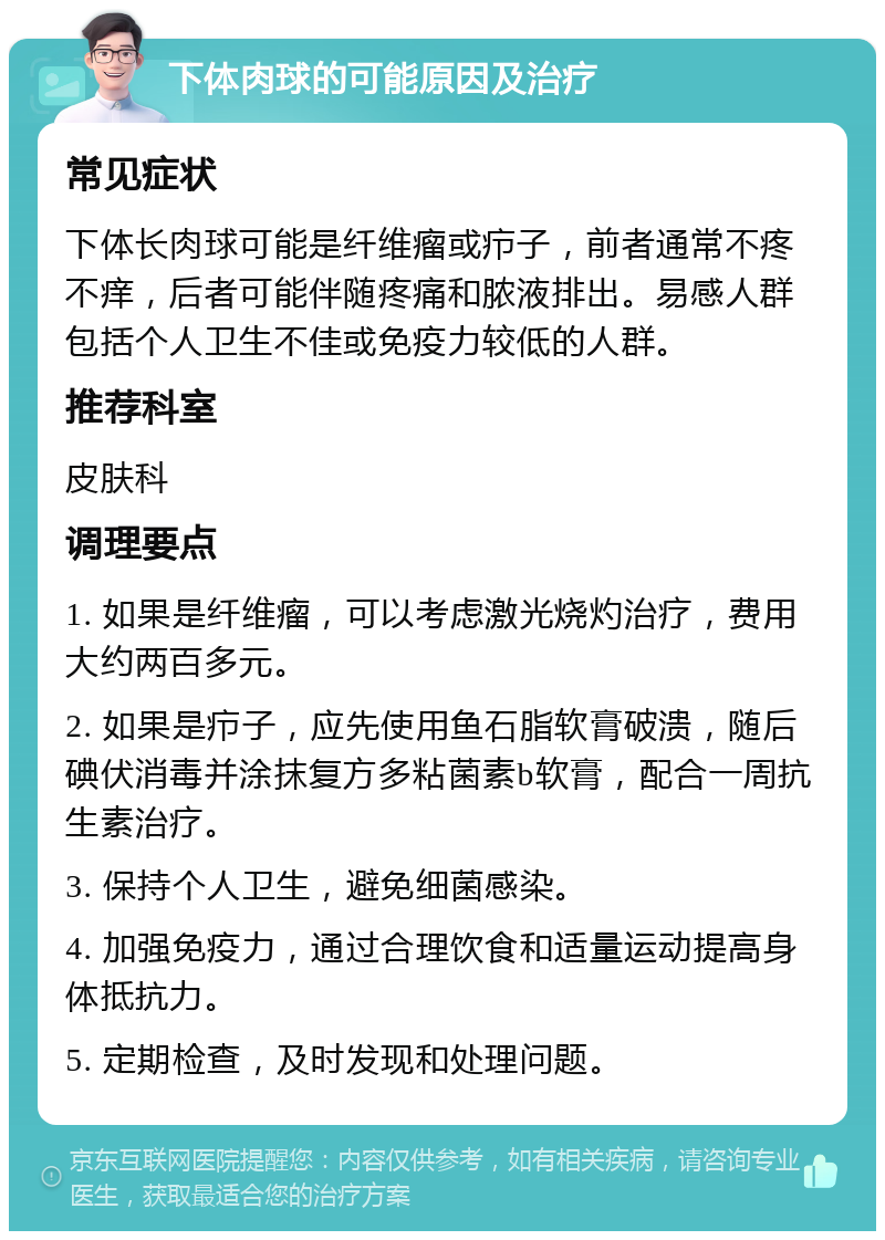 下体肉球的可能原因及治疗 常见症状 下体长肉球可能是纤维瘤或疖子，前者通常不疼不痒，后者可能伴随疼痛和脓液排出。易感人群包括个人卫生不佳或免疫力较低的人群。 推荐科室 皮肤科 调理要点 1. 如果是纤维瘤，可以考虑激光烧灼治疗，费用大约两百多元。 2. 如果是疖子，应先使用鱼石脂软膏破溃，随后碘伏消毒并涂抹复方多粘菌素b软膏，配合一周抗生素治疗。 3. 保持个人卫生，避免细菌感染。 4. 加强免疫力，通过合理饮食和适量运动提高身体抵抗力。 5. 定期检查，及时发现和处理问题。