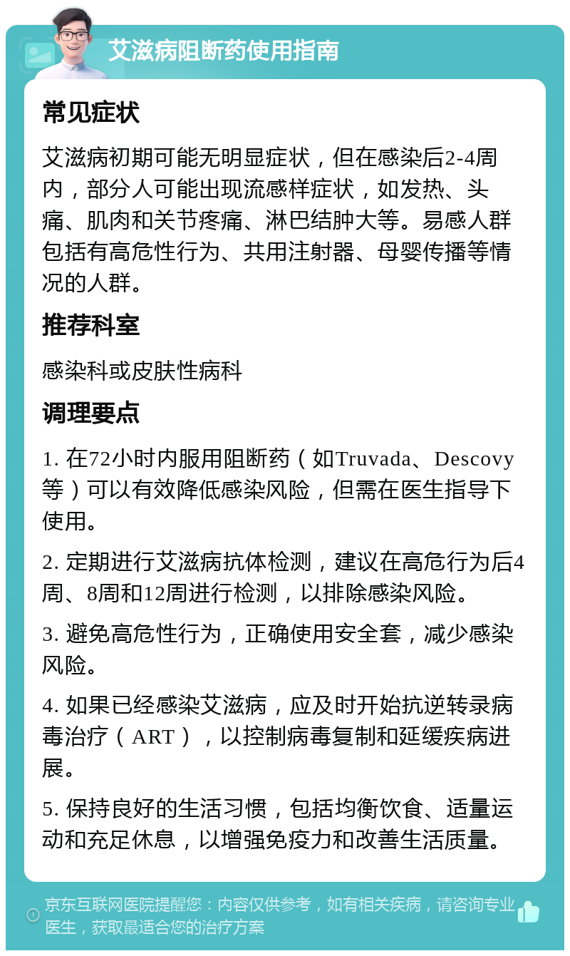 艾滋病阻断药使用指南 常见症状 艾滋病初期可能无明显症状，但在感染后2-4周内，部分人可能出现流感样症状，如发热、头痛、肌肉和关节疼痛、淋巴结肿大等。易感人群包括有高危性行为、共用注射器、母婴传播等情况的人群。 推荐科室 感染科或皮肤性病科 调理要点 1. 在72小时内服用阻断药（如Truvada、Descovy等）可以有效降低感染风险，但需在医生指导下使用。 2. 定期进行艾滋病抗体检测，建议在高危行为后4周、8周和12周进行检测，以排除感染风险。 3. 避免高危性行为，正确使用安全套，减少感染风险。 4. 如果已经感染艾滋病，应及时开始抗逆转录病毒治疗（ART），以控制病毒复制和延缓疾病进展。 5. 保持良好的生活习惯，包括均衡饮食、适量运动和充足休息，以增强免疫力和改善生活质量。