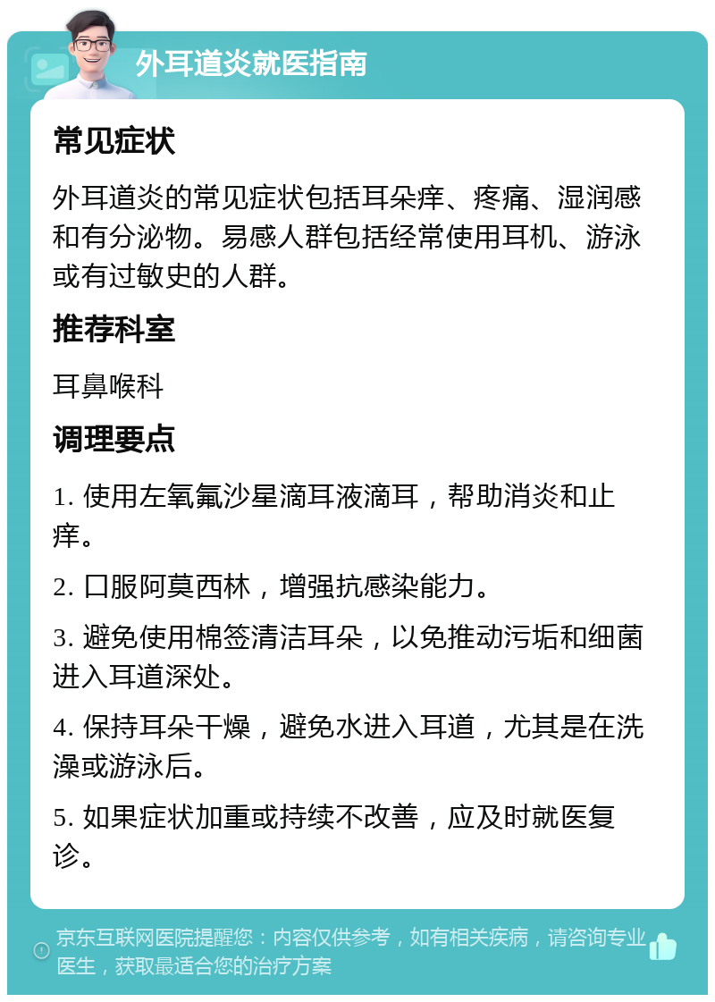 外耳道炎就医指南 常见症状 外耳道炎的常见症状包括耳朵痒、疼痛、湿润感和有分泌物。易感人群包括经常使用耳机、游泳或有过敏史的人群。 推荐科室 耳鼻喉科 调理要点 1. 使用左氧氟沙星滴耳液滴耳，帮助消炎和止痒。 2. 口服阿莫西林，增强抗感染能力。 3. 避免使用棉签清洁耳朵，以免推动污垢和细菌进入耳道深处。 4. 保持耳朵干燥，避免水进入耳道，尤其是在洗澡或游泳后。 5. 如果症状加重或持续不改善，应及时就医复诊。