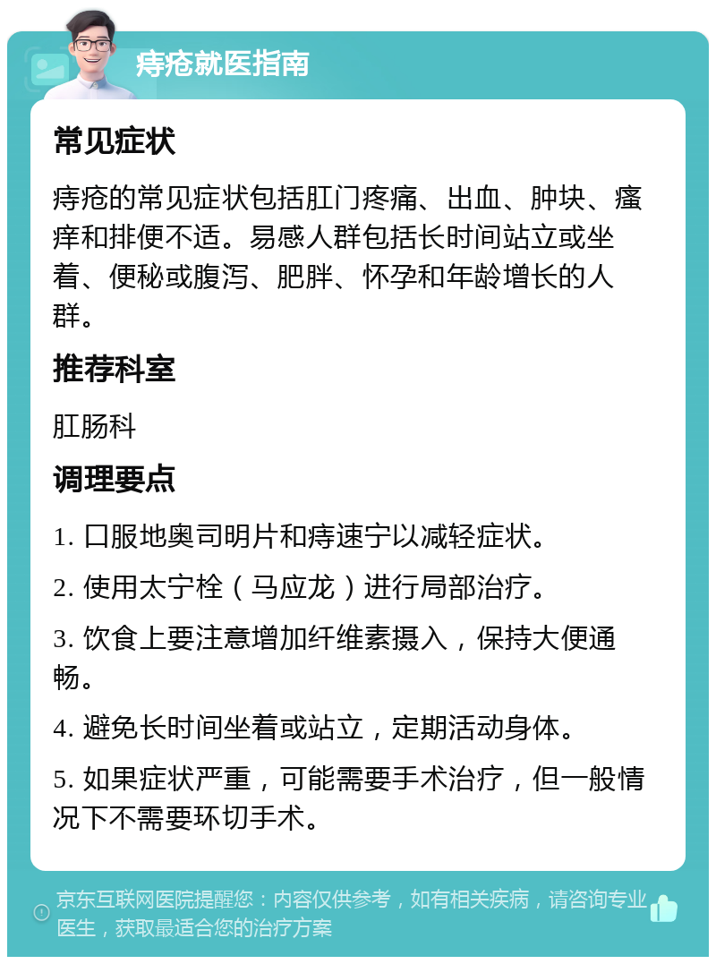 痔疮就医指南 常见症状 痔疮的常见症状包括肛门疼痛、出血、肿块、瘙痒和排便不适。易感人群包括长时间站立或坐着、便秘或腹泻、肥胖、怀孕和年龄增长的人群。 推荐科室 肛肠科 调理要点 1. 口服地奥司明片和痔速宁以减轻症状。 2. 使用太宁栓（马应龙）进行局部治疗。 3. 饮食上要注意增加纤维素摄入，保持大便通畅。 4. 避免长时间坐着或站立，定期活动身体。 5. 如果症状严重，可能需要手术治疗，但一般情况下不需要环切手术。