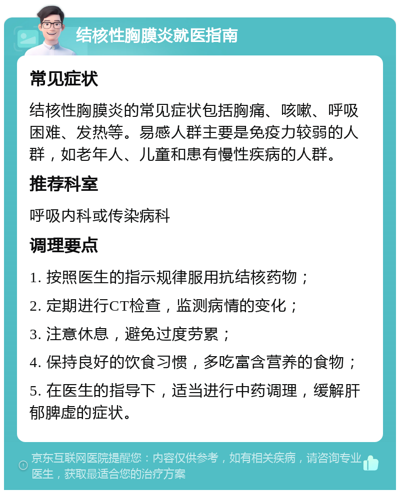 结核性胸膜炎就医指南 常见症状 结核性胸膜炎的常见症状包括胸痛、咳嗽、呼吸困难、发热等。易感人群主要是免疫力较弱的人群，如老年人、儿童和患有慢性疾病的人群。 推荐科室 呼吸内科或传染病科 调理要点 1. 按照医生的指示规律服用抗结核药物； 2. 定期进行CT检查，监测病情的变化； 3. 注意休息，避免过度劳累； 4. 保持良好的饮食习惯，多吃富含营养的食物； 5. 在医生的指导下，适当进行中药调理，缓解肝郁脾虚的症状。