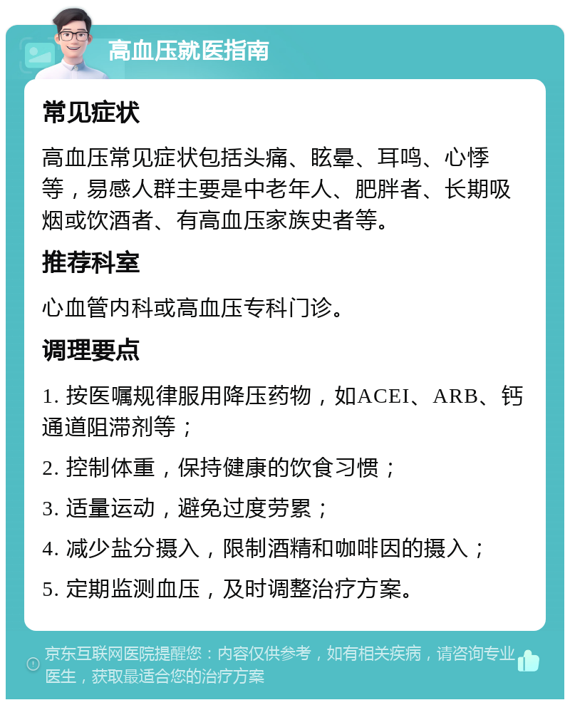 高血压就医指南 常见症状 高血压常见症状包括头痛、眩晕、耳鸣、心悸等，易感人群主要是中老年人、肥胖者、长期吸烟或饮酒者、有高血压家族史者等。 推荐科室 心血管内科或高血压专科门诊。 调理要点 1. 按医嘱规律服用降压药物，如ACEI、ARB、钙通道阻滞剂等； 2. 控制体重，保持健康的饮食习惯； 3. 适量运动，避免过度劳累； 4. 减少盐分摄入，限制酒精和咖啡因的摄入； 5. 定期监测血压，及时调整治疗方案。