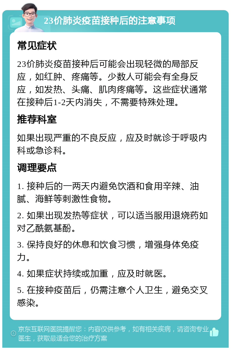 23价肺炎疫苗接种后的注意事项 常见症状 23价肺炎疫苗接种后可能会出现轻微的局部反应，如红肿、疼痛等。少数人可能会有全身反应，如发热、头痛、肌肉疼痛等。这些症状通常在接种后1-2天内消失，不需要特殊处理。 推荐科室 如果出现严重的不良反应，应及时就诊于呼吸内科或急诊科。 调理要点 1. 接种后的一两天内避免饮酒和食用辛辣、油腻、海鲜等刺激性食物。 2. 如果出现发热等症状，可以适当服用退烧药如对乙酰氨基酚。 3. 保持良好的休息和饮食习惯，增强身体免疫力。 4. 如果症状持续或加重，应及时就医。 5. 在接种疫苗后，仍需注意个人卫生，避免交叉感染。