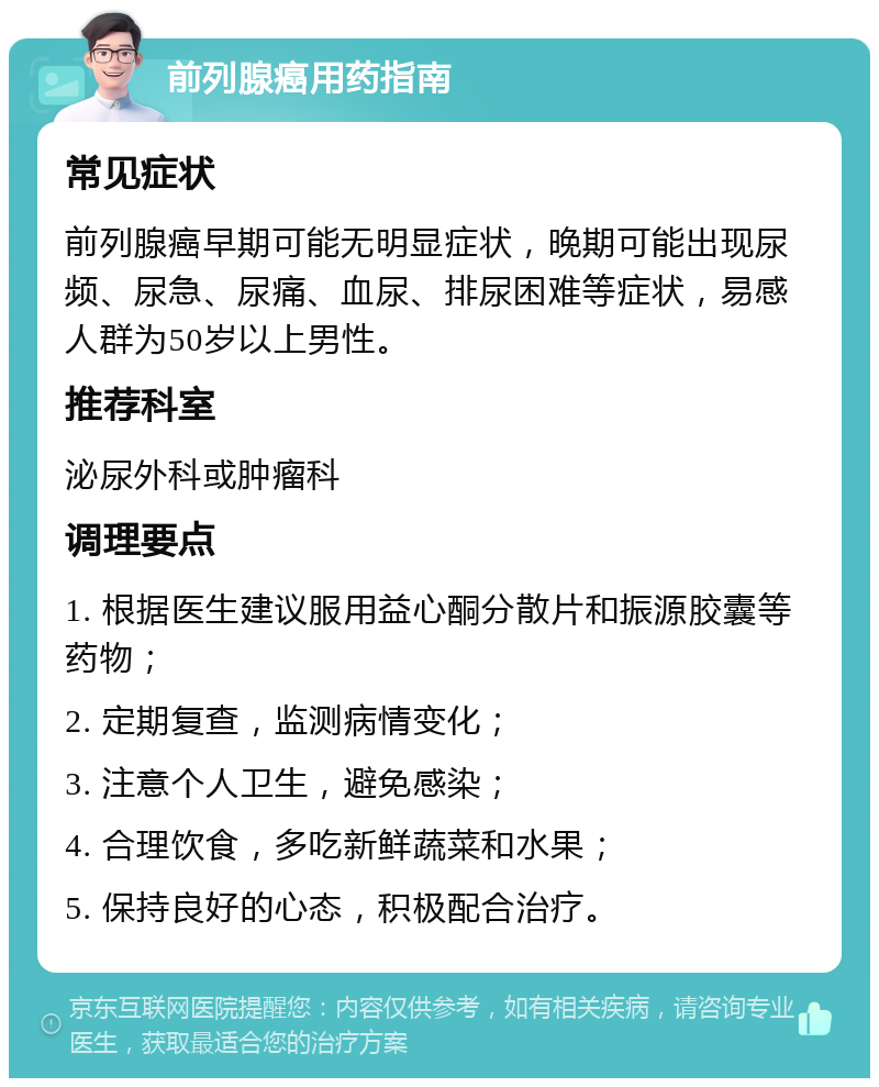 前列腺癌用药指南 常见症状 前列腺癌早期可能无明显症状，晚期可能出现尿频、尿急、尿痛、血尿、排尿困难等症状，易感人群为50岁以上男性。 推荐科室 泌尿外科或肿瘤科 调理要点 1. 根据医生建议服用益心酮分散片和振源胶囊等药物； 2. 定期复查，监测病情变化； 3. 注意个人卫生，避免感染； 4. 合理饮食，多吃新鲜蔬菜和水果； 5. 保持良好的心态，积极配合治疗。