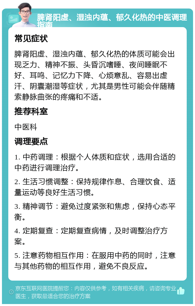 脾肾阳虚、湿浊内蕴、郁久化热的中医调理指南 常见症状 脾肾阳虚、湿浊内蕴、郁久化热的体质可能会出现乏力、精神不振、头昏沉嗜睡、夜间睡眠不好、耳鸣、记忆力下降、心烦意乱、容易出虚汗、阴囊潮湿等症状，尤其是男性可能会伴随精索静脉曲张的疼痛和不适。 推荐科室 中医科 调理要点 1. 中药调理：根据个人体质和症状，选用合适的中药进行调理治疗。 2. 生活习惯调整：保持规律作息、合理饮食、适量运动等良好生活习惯。 3. 精神调节：避免过度紧张和焦虑，保持心态平衡。 4. 定期复查：定期复查病情，及时调整治疗方案。 5. 注意药物相互作用：在服用中药的同时，注意与其他药物的相互作用，避免不良反应。