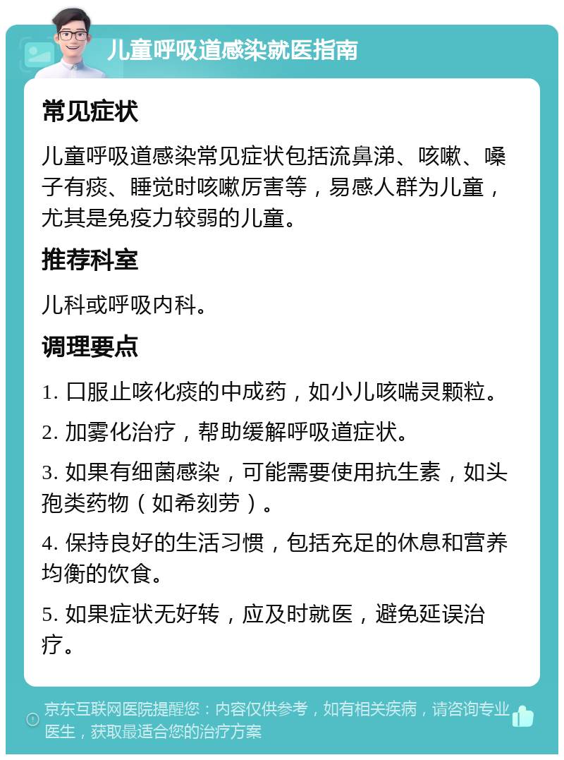 儿童呼吸道感染就医指南 常见症状 儿童呼吸道感染常见症状包括流鼻涕、咳嗽、嗓子有痰、睡觉时咳嗽厉害等，易感人群为儿童，尤其是免疫力较弱的儿童。 推荐科室 儿科或呼吸内科。 调理要点 1. 口服止咳化痰的中成药，如小儿咳喘灵颗粒。 2. 加雾化治疗，帮助缓解呼吸道症状。 3. 如果有细菌感染，可能需要使用抗生素，如头孢类药物（如希刻劳）。 4. 保持良好的生活习惯，包括充足的休息和营养均衡的饮食。 5. 如果症状无好转，应及时就医，避免延误治疗。