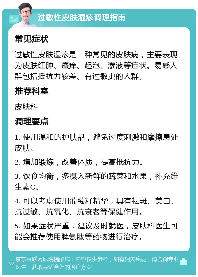 过敏性皮肤湿疹调理指南 常见症状 过敏性皮肤湿疹是一种常见的皮肤病，主要表现为皮肤红肿、瘙痒、起泡、渗液等症状。易感人群包括抵抗力较差、有过敏史的人群。 推荐科室 皮肤科 调理要点 1. 使用温和的护肤品，避免过度刺激和摩擦患处皮肤。 2. 增加锻炼，改善体质，提高抵抗力。 3. 饮食均衡，多摄入新鲜的蔬菜和水果，补充维生素C。 4. 可以考虑使用葡萄籽精华，具有祛斑、美白、抗过敏、抗氧化、抗衰老等保健作用。 5. 如果症状严重，建议及时就医，皮肤科医生可能会推荐使用脾氨肽等药物进行治疗。