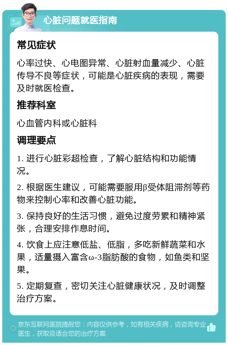 心脏问题就医指南 常见症状 心率过快、心电图异常、心脏射血量减少、心脏传导不良等症状，可能是心脏疾病的表现，需要及时就医检查。 推荐科室 心血管内科或心脏科 调理要点 1. 进行心脏彩超检查，了解心脏结构和功能情况。 2. 根据医生建议，可能需要服用β受体阻滞剂等药物来控制心率和改善心脏功能。 3. 保持良好的生活习惯，避免过度劳累和精神紧张，合理安排作息时间。 4. 饮食上应注意低盐、低脂，多吃新鲜蔬菜和水果，适量摄入富含ω-3脂肪酸的食物，如鱼类和坚果。 5. 定期复查，密切关注心脏健康状况，及时调整治疗方案。