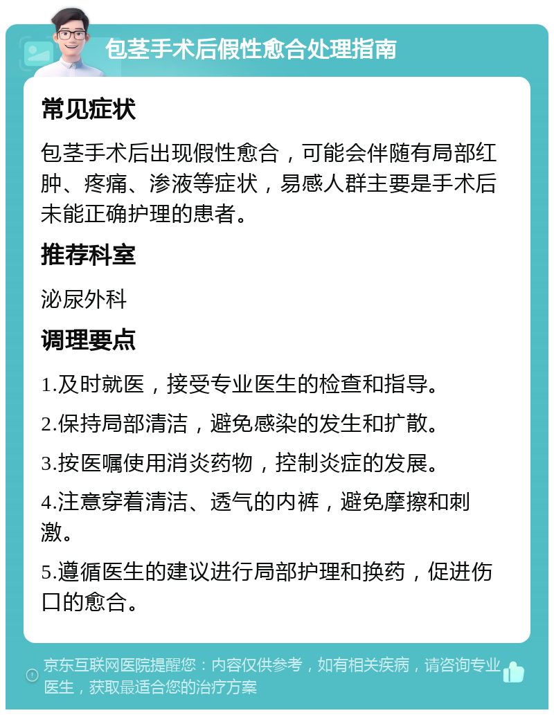 包茎手术后假性愈合处理指南 常见症状 包茎手术后出现假性愈合，可能会伴随有局部红肿、疼痛、渗液等症状，易感人群主要是手术后未能正确护理的患者。 推荐科室 泌尿外科 调理要点 1.及时就医，接受专业医生的检查和指导。 2.保持局部清洁，避免感染的发生和扩散。 3.按医嘱使用消炎药物，控制炎症的发展。 4.注意穿着清洁、透气的内裤，避免摩擦和刺激。 5.遵循医生的建议进行局部护理和换药，促进伤口的愈合。