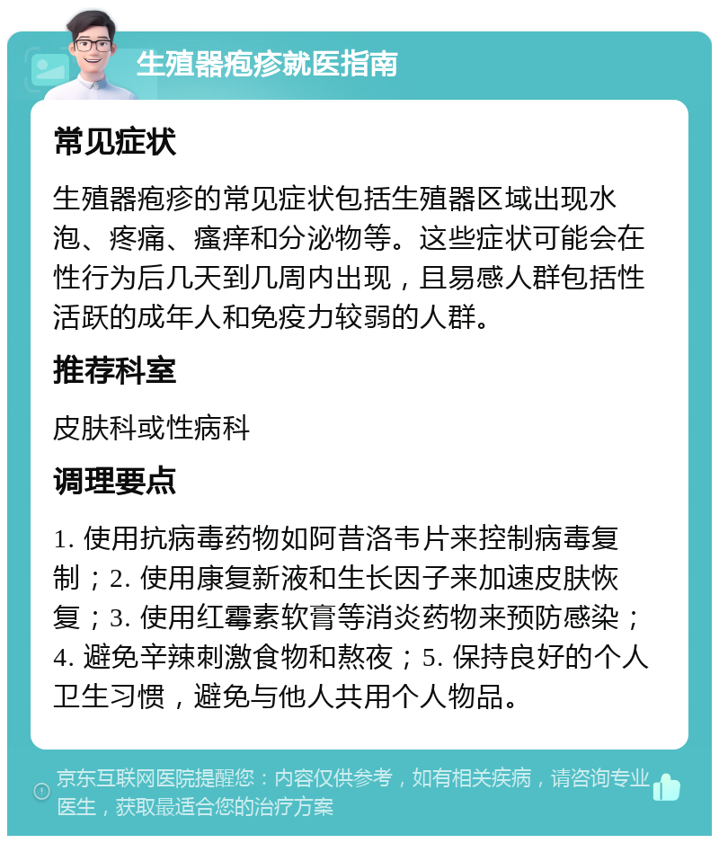 生殖器疱疹就医指南 常见症状 生殖器疱疹的常见症状包括生殖器区域出现水泡、疼痛、瘙痒和分泌物等。这些症状可能会在性行为后几天到几周内出现，且易感人群包括性活跃的成年人和免疫力较弱的人群。 推荐科室 皮肤科或性病科 调理要点 1. 使用抗病毒药物如阿昔洛韦片来控制病毒复制；2. 使用康复新液和生长因子来加速皮肤恢复；3. 使用红霉素软膏等消炎药物来预防感染；4. 避免辛辣刺激食物和熬夜；5. 保持良好的个人卫生习惯，避免与他人共用个人物品。