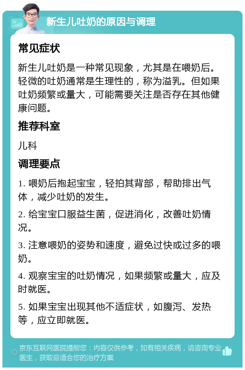 新生儿吐奶的原因与调理 常见症状 新生儿吐奶是一种常见现象，尤其是在喂奶后。轻微的吐奶通常是生理性的，称为溢乳。但如果吐奶频繁或量大，可能需要关注是否存在其他健康问题。 推荐科室 儿科 调理要点 1. 喂奶后抱起宝宝，轻拍其背部，帮助排出气体，减少吐奶的发生。 2. 给宝宝口服益生菌，促进消化，改善吐奶情况。 3. 注意喂奶的姿势和速度，避免过快或过多的喂奶。 4. 观察宝宝的吐奶情况，如果频繁或量大，应及时就医。 5. 如果宝宝出现其他不适症状，如腹泻、发热等，应立即就医。