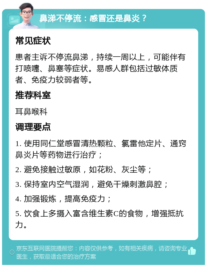 鼻涕不停流：感冒还是鼻炎？ 常见症状 患者主诉不停流鼻涕，持续一周以上，可能伴有打喷嚏、鼻塞等症状。易感人群包括过敏体质者、免疫力较弱者等。 推荐科室 耳鼻喉科 调理要点 1. 使用同仁堂感冒清热颗粒、氯雷他定片、通窍鼻炎片等药物进行治疗； 2. 避免接触过敏原，如花粉、灰尘等； 3. 保持室内空气湿润，避免干燥刺激鼻腔； 4. 加强锻炼，提高免疫力； 5. 饮食上多摄入富含维生素C的食物，增强抵抗力。