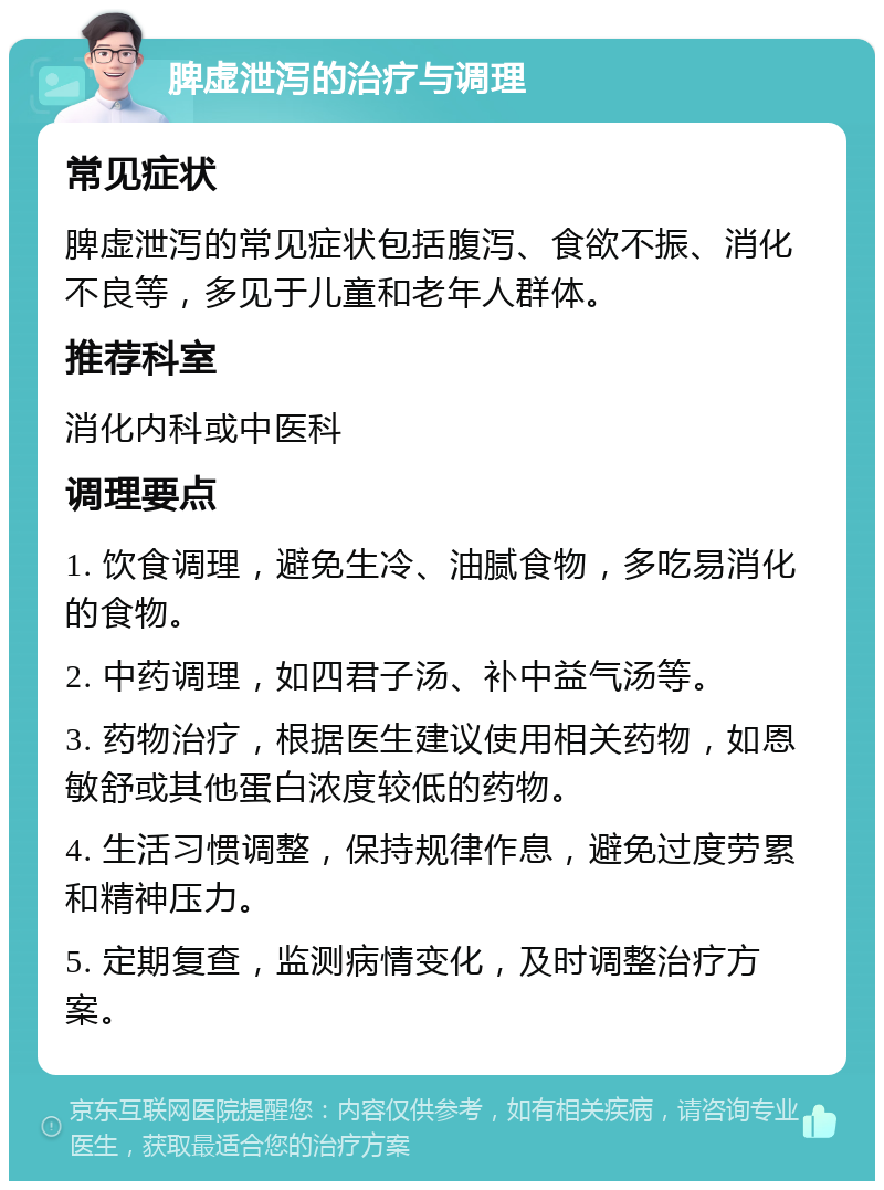 脾虚泄泻的治疗与调理 常见症状 脾虚泄泻的常见症状包括腹泻、食欲不振、消化不良等，多见于儿童和老年人群体。 推荐科室 消化内科或中医科 调理要点 1. 饮食调理，避免生冷、油腻食物，多吃易消化的食物。 2. 中药调理，如四君子汤、补中益气汤等。 3. 药物治疗，根据医生建议使用相关药物，如恩敏舒或其他蛋白浓度较低的药物。 4. 生活习惯调整，保持规律作息，避免过度劳累和精神压力。 5. 定期复查，监测病情变化，及时调整治疗方案。