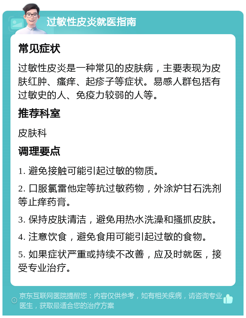 过敏性皮炎就医指南 常见症状 过敏性皮炎是一种常见的皮肤病，主要表现为皮肤红肿、瘙痒、起疹子等症状。易感人群包括有过敏史的人、免疫力较弱的人等。 推荐科室 皮肤科 调理要点 1. 避免接触可能引起过敏的物质。 2. 口服氯雷他定等抗过敏药物，外涂炉甘石洗剂等止痒药膏。 3. 保持皮肤清洁，避免用热水洗澡和搔抓皮肤。 4. 注意饮食，避免食用可能引起过敏的食物。 5. 如果症状严重或持续不改善，应及时就医，接受专业治疗。