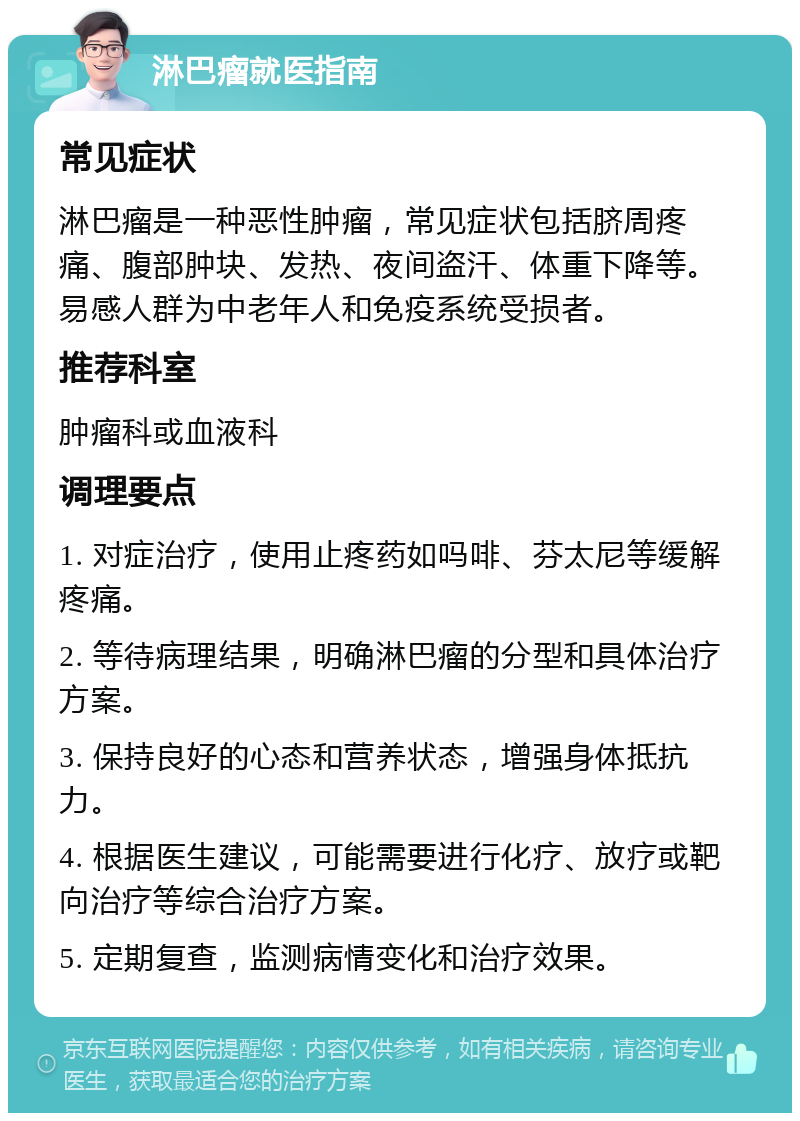 淋巴瘤就医指南 常见症状 淋巴瘤是一种恶性肿瘤，常见症状包括脐周疼痛、腹部肿块、发热、夜间盗汗、体重下降等。易感人群为中老年人和免疫系统受损者。 推荐科室 肿瘤科或血液科 调理要点 1. 对症治疗，使用止疼药如吗啡、芬太尼等缓解疼痛。 2. 等待病理结果，明确淋巴瘤的分型和具体治疗方案。 3. 保持良好的心态和营养状态，增强身体抵抗力。 4. 根据医生建议，可能需要进行化疗、放疗或靶向治疗等综合治疗方案。 5. 定期复查，监测病情变化和治疗效果。