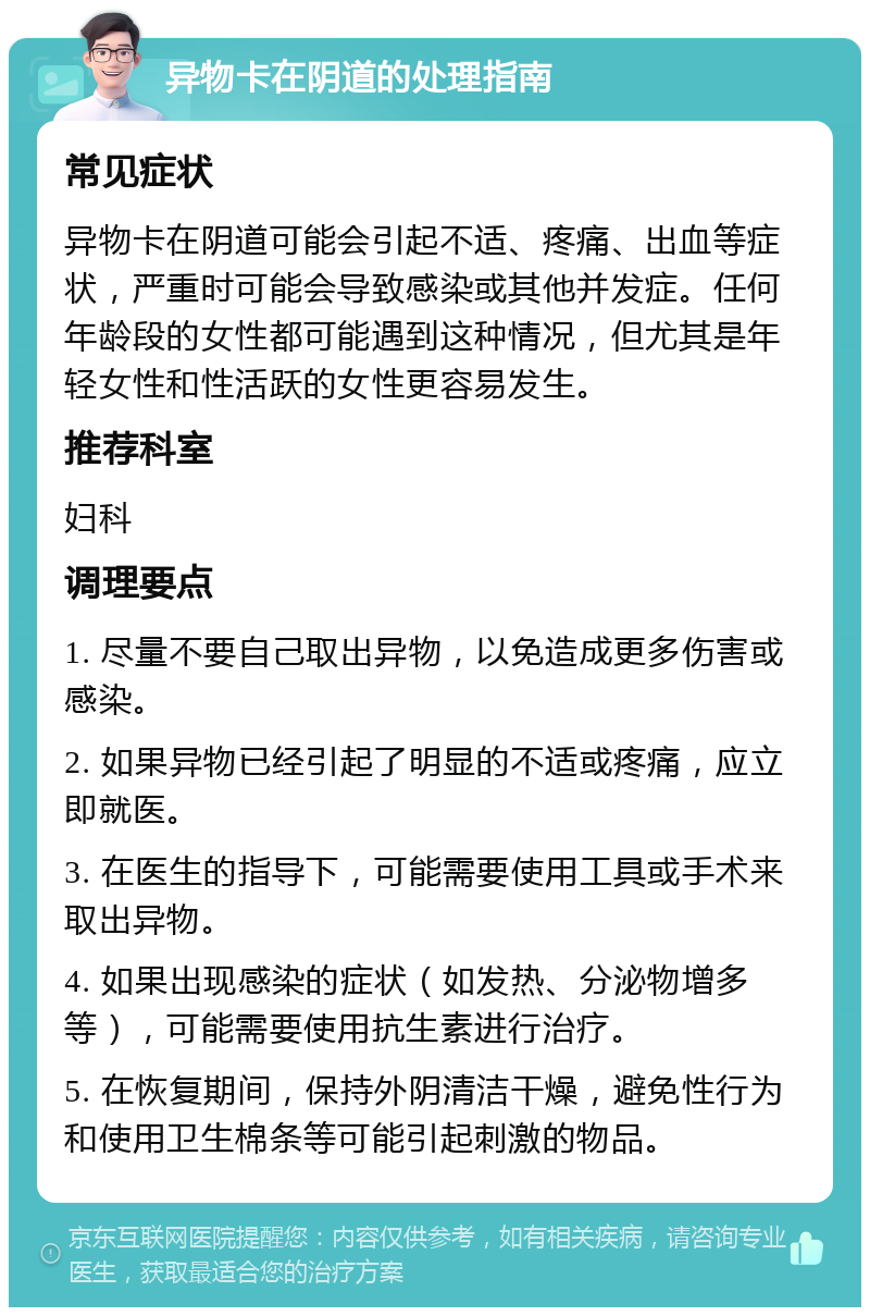 异物卡在阴道的处理指南 常见症状 异物卡在阴道可能会引起不适、疼痛、出血等症状，严重时可能会导致感染或其他并发症。任何年龄段的女性都可能遇到这种情况，但尤其是年轻女性和性活跃的女性更容易发生。 推荐科室 妇科 调理要点 1. 尽量不要自己取出异物，以免造成更多伤害或感染。 2. 如果异物已经引起了明显的不适或疼痛，应立即就医。 3. 在医生的指导下，可能需要使用工具或手术来取出异物。 4. 如果出现感染的症状（如发热、分泌物增多等），可能需要使用抗生素进行治疗。 5. 在恢复期间，保持外阴清洁干燥，避免性行为和使用卫生棉条等可能引起刺激的物品。