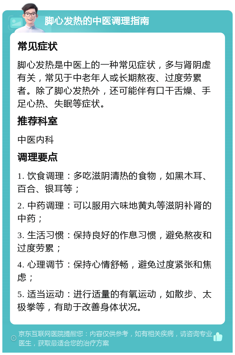 脚心发热的中医调理指南 常见症状 脚心发热是中医上的一种常见症状，多与肾阴虚有关，常见于中老年人或长期熬夜、过度劳累者。除了脚心发热外，还可能伴有口干舌燥、手足心热、失眠等症状。 推荐科室 中医内科 调理要点 1. 饮食调理：多吃滋阴清热的食物，如黑木耳、百合、银耳等； 2. 中药调理：可以服用六味地黄丸等滋阴补肾的中药； 3. 生活习惯：保持良好的作息习惯，避免熬夜和过度劳累； 4. 心理调节：保持心情舒畅，避免过度紧张和焦虑； 5. 适当运动：进行适量的有氧运动，如散步、太极拳等，有助于改善身体状况。