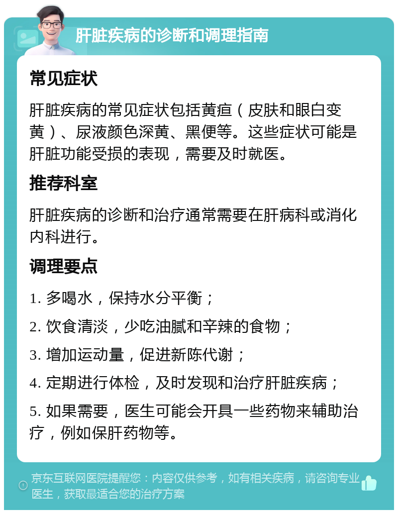 肝脏疾病的诊断和调理指南 常见症状 肝脏疾病的常见症状包括黄疸（皮肤和眼白变黄）、尿液颜色深黄、黑便等。这些症状可能是肝脏功能受损的表现，需要及时就医。 推荐科室 肝脏疾病的诊断和治疗通常需要在肝病科或消化内科进行。 调理要点 1. 多喝水，保持水分平衡； 2. 饮食清淡，少吃油腻和辛辣的食物； 3. 增加运动量，促进新陈代谢； 4. 定期进行体检，及时发现和治疗肝脏疾病； 5. 如果需要，医生可能会开具一些药物来辅助治疗，例如保肝药物等。