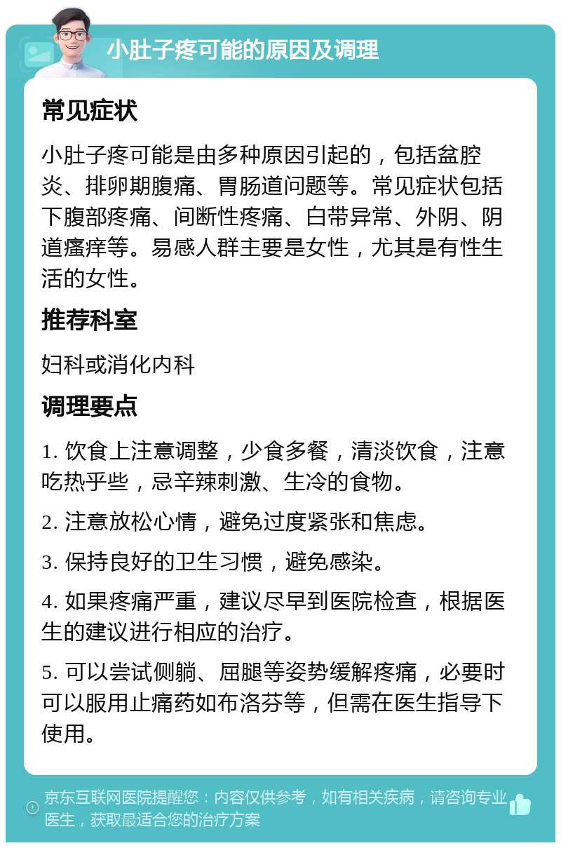 小肚子疼可能的原因及调理 常见症状 小肚子疼可能是由多种原因引起的，包括盆腔炎、排卵期腹痛、胃肠道问题等。常见症状包括下腹部疼痛、间断性疼痛、白带异常、外阴、阴道瘙痒等。易感人群主要是女性，尤其是有性生活的女性。 推荐科室 妇科或消化内科 调理要点 1. 饮食上注意调整，少食多餐，清淡饮食，注意吃热乎些，忌辛辣刺激、生冷的食物。 2. 注意放松心情，避免过度紧张和焦虑。 3. 保持良好的卫生习惯，避免感染。 4. 如果疼痛严重，建议尽早到医院检查，根据医生的建议进行相应的治疗。 5. 可以尝试侧躺、屈腿等姿势缓解疼痛，必要时可以服用止痛药如布洛芬等，但需在医生指导下使用。