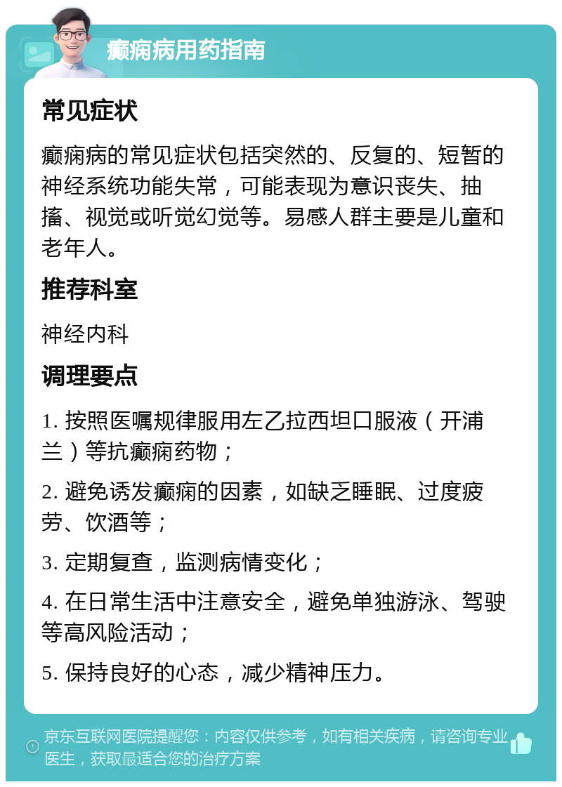 癫痫病用药指南 常见症状 癫痫病的常见症状包括突然的、反复的、短暂的神经系统功能失常，可能表现为意识丧失、抽搐、视觉或听觉幻觉等。易感人群主要是儿童和老年人。 推荐科室 神经内科 调理要点 1. 按照医嘱规律服用左乙拉西坦口服液（开浦兰）等抗癫痫药物； 2. 避免诱发癫痫的因素，如缺乏睡眠、过度疲劳、饮酒等； 3. 定期复查，监测病情变化； 4. 在日常生活中注意安全，避免单独游泳、驾驶等高风险活动； 5. 保持良好的心态，减少精神压力。