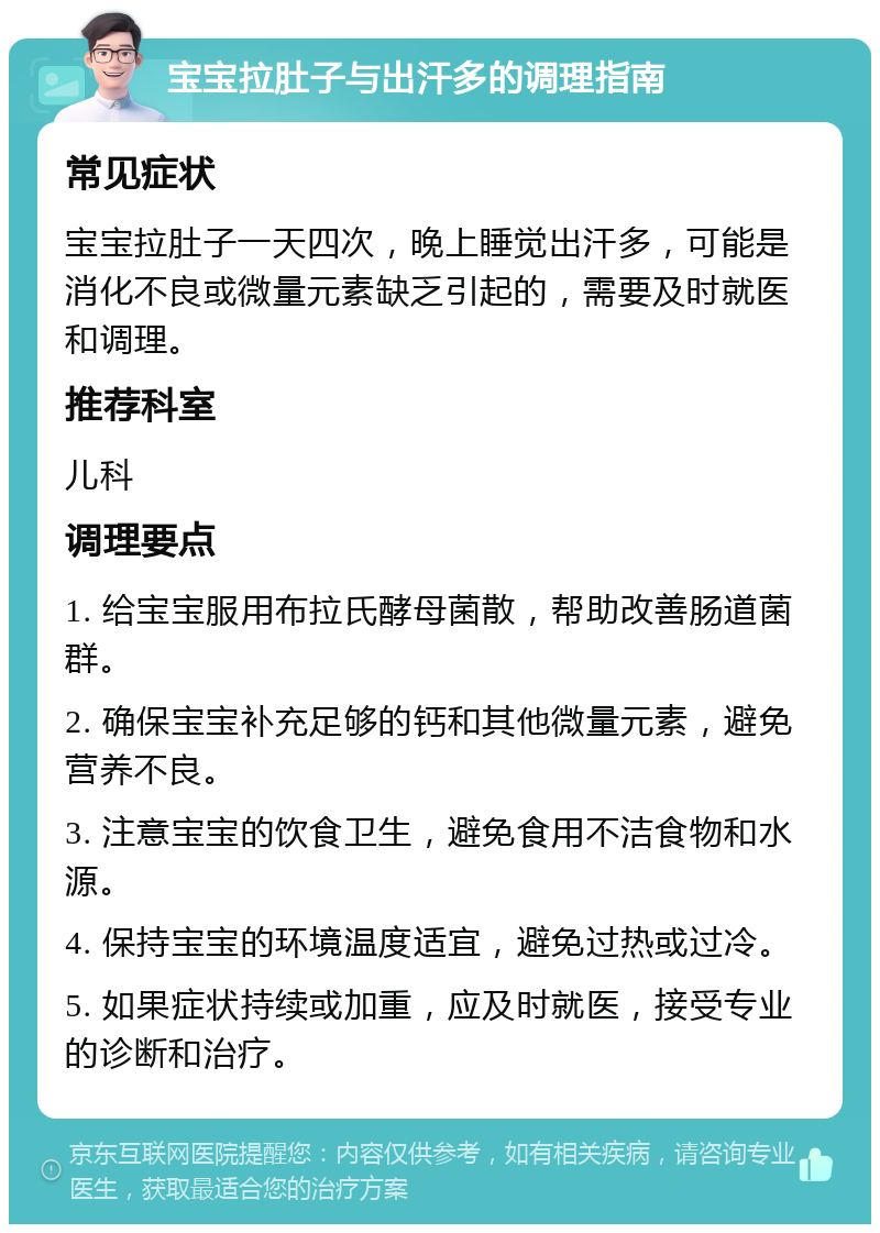 宝宝拉肚子与出汗多的调理指南 常见症状 宝宝拉肚子一天四次，晚上睡觉出汗多，可能是消化不良或微量元素缺乏引起的，需要及时就医和调理。 推荐科室 儿科 调理要点 1. 给宝宝服用布拉氏酵母菌散，帮助改善肠道菌群。 2. 确保宝宝补充足够的钙和其他微量元素，避免营养不良。 3. 注意宝宝的饮食卫生，避免食用不洁食物和水源。 4. 保持宝宝的环境温度适宜，避免过热或过冷。 5. 如果症状持续或加重，应及时就医，接受专业的诊断和治疗。