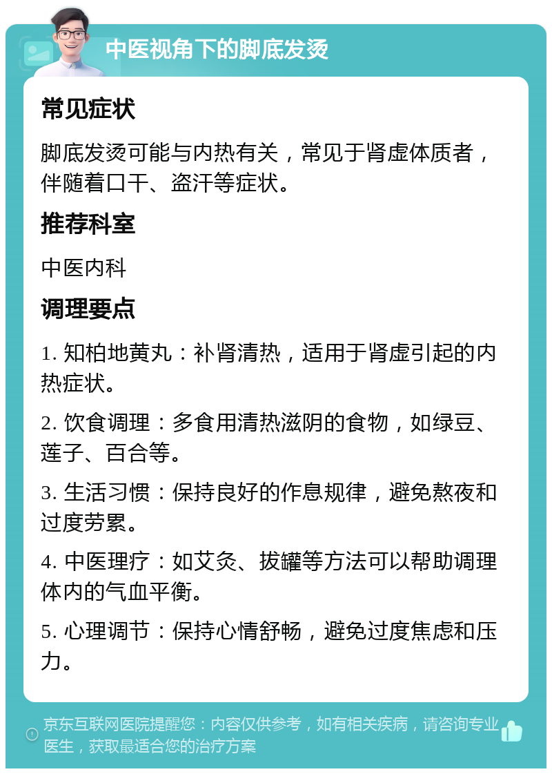 中医视角下的脚底发烫 常见症状 脚底发烫可能与内热有关，常见于肾虚体质者，伴随着口干、盗汗等症状。 推荐科室 中医内科 调理要点 1. 知柏地黄丸：补肾清热，适用于肾虚引起的内热症状。 2. 饮食调理：多食用清热滋阴的食物，如绿豆、莲子、百合等。 3. 生活习惯：保持良好的作息规律，避免熬夜和过度劳累。 4. 中医理疗：如艾灸、拔罐等方法可以帮助调理体内的气血平衡。 5. 心理调节：保持心情舒畅，避免过度焦虑和压力。