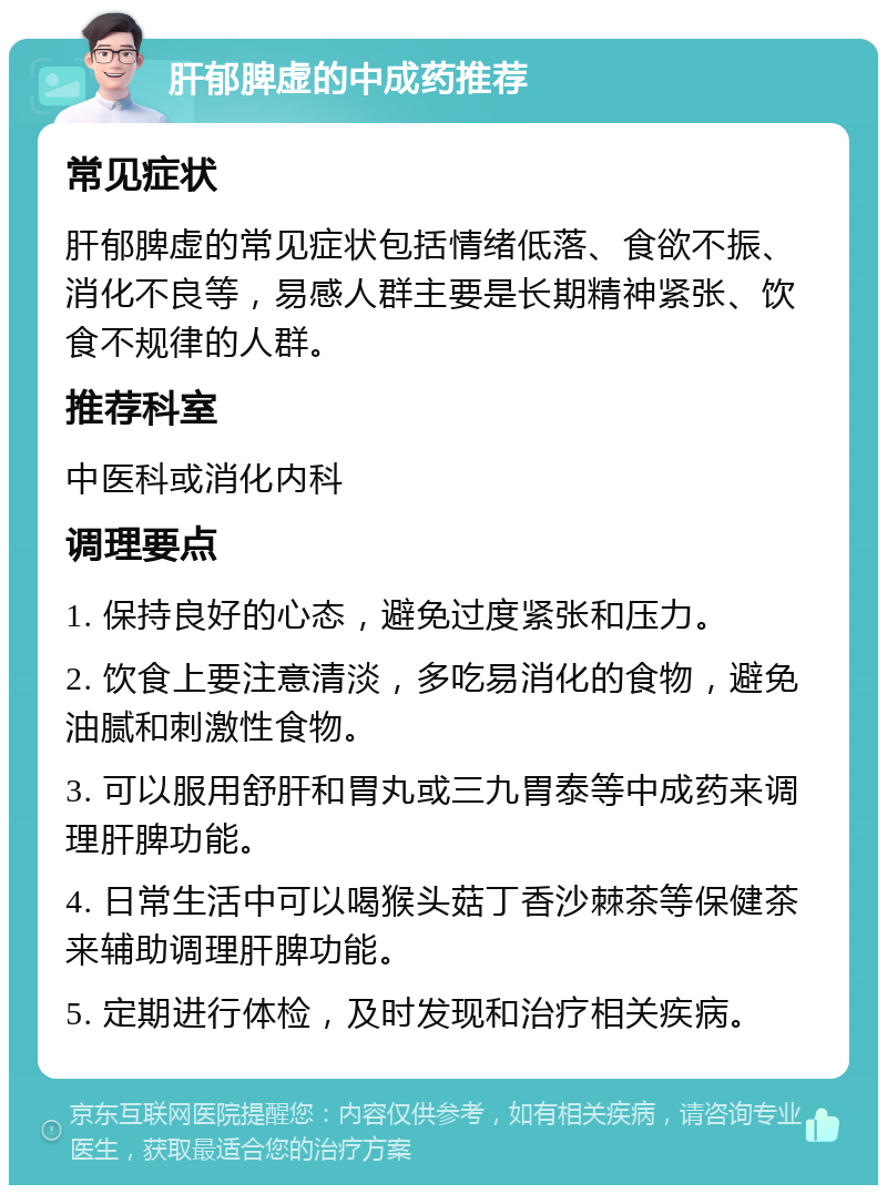 肝郁脾虚的中成药推荐 常见症状 肝郁脾虚的常见症状包括情绪低落、食欲不振、消化不良等，易感人群主要是长期精神紧张、饮食不规律的人群。 推荐科室 中医科或消化内科 调理要点 1. 保持良好的心态，避免过度紧张和压力。 2. 饮食上要注意清淡，多吃易消化的食物，避免油腻和刺激性食物。 3. 可以服用舒肝和胃丸或三九胃泰等中成药来调理肝脾功能。 4. 日常生活中可以喝猴头菇丁香沙棘茶等保健茶来辅助调理肝脾功能。 5. 定期进行体检，及时发现和治疗相关疾病。