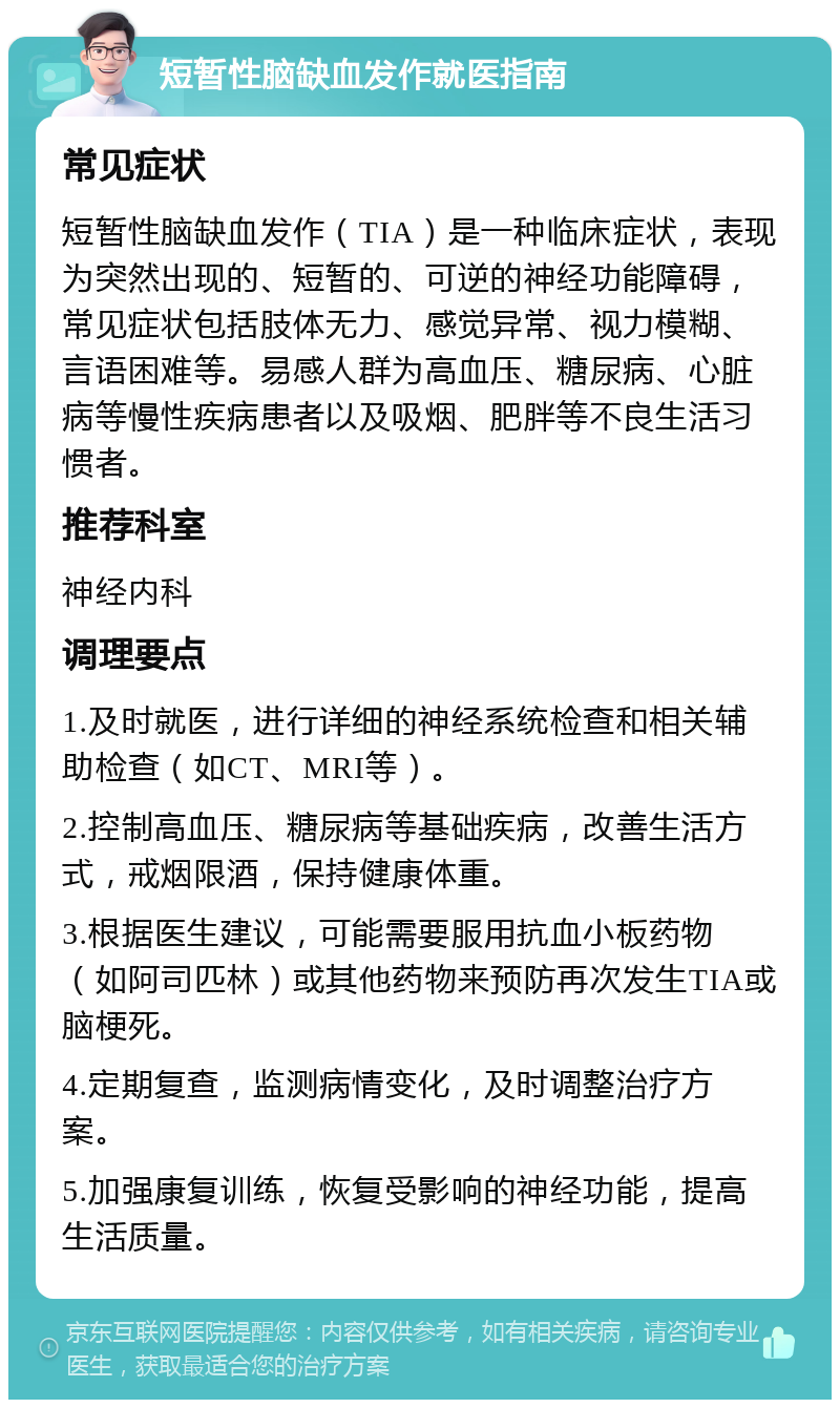 短暂性脑缺血发作就医指南 常见症状 短暂性脑缺血发作（TIA）是一种临床症状，表现为突然出现的、短暂的、可逆的神经功能障碍，常见症状包括肢体无力、感觉异常、视力模糊、言语困难等。易感人群为高血压、糖尿病、心脏病等慢性疾病患者以及吸烟、肥胖等不良生活习惯者。 推荐科室 神经内科 调理要点 1.及时就医，进行详细的神经系统检查和相关辅助检查（如CT、MRI等）。 2.控制高血压、糖尿病等基础疾病，改善生活方式，戒烟限酒，保持健康体重。 3.根据医生建议，可能需要服用抗血小板药物（如阿司匹林）或其他药物来预防再次发生TIA或脑梗死。 4.定期复查，监测病情变化，及时调整治疗方案。 5.加强康复训练，恢复受影响的神经功能，提高生活质量。