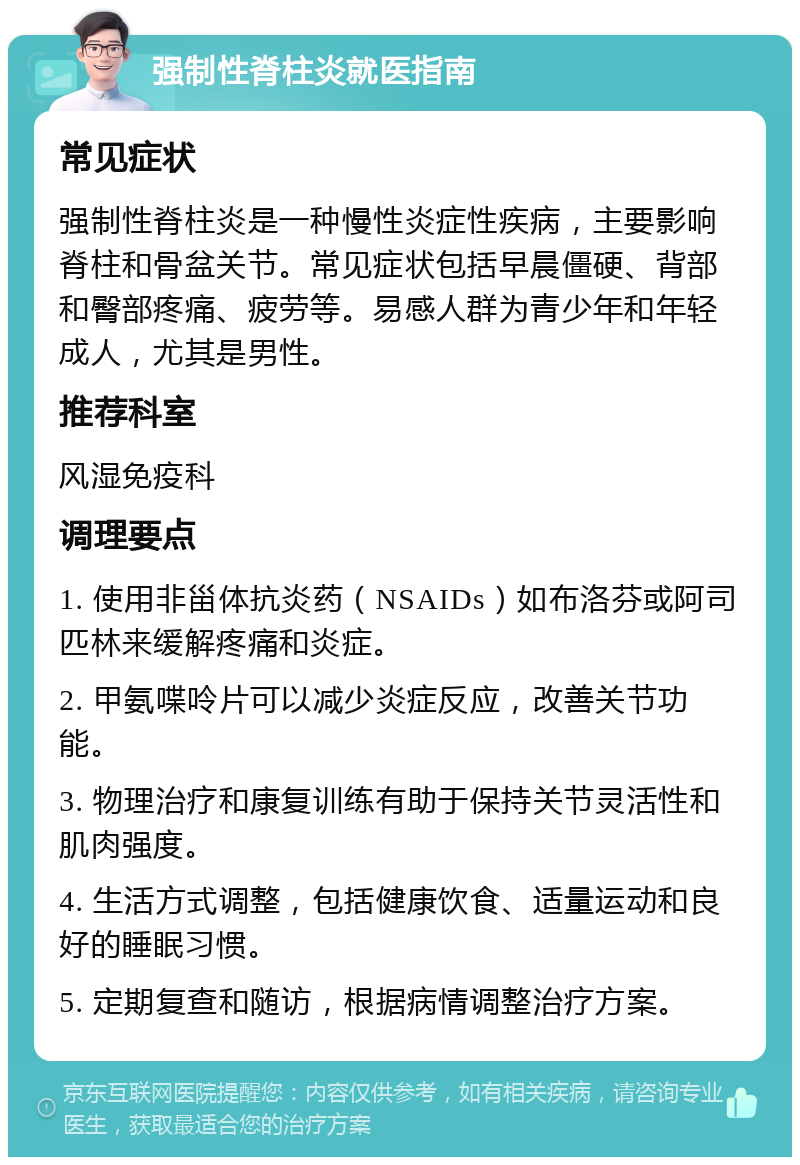 强制性脊柱炎就医指南 常见症状 强制性脊柱炎是一种慢性炎症性疾病，主要影响脊柱和骨盆关节。常见症状包括早晨僵硬、背部和臀部疼痛、疲劳等。易感人群为青少年和年轻成人，尤其是男性。 推荐科室 风湿免疫科 调理要点 1. 使用非甾体抗炎药（NSAIDs）如布洛芬或阿司匹林来缓解疼痛和炎症。 2. 甲氨喋呤片可以减少炎症反应，改善关节功能。 3. 物理治疗和康复训练有助于保持关节灵活性和肌肉强度。 4. 生活方式调整，包括健康饮食、适量运动和良好的睡眠习惯。 5. 定期复查和随访，根据病情调整治疗方案。