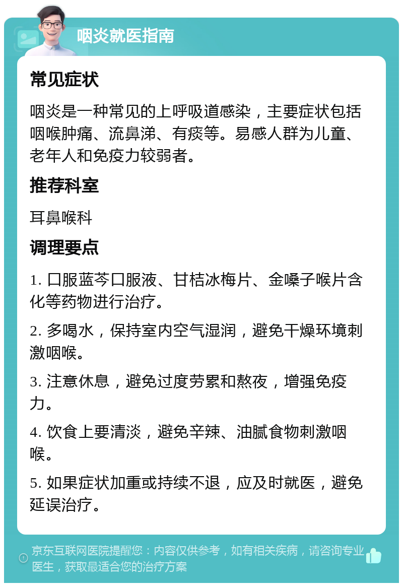 咽炎就医指南 常见症状 咽炎是一种常见的上呼吸道感染，主要症状包括咽喉肿痛、流鼻涕、有痰等。易感人群为儿童、老年人和免疫力较弱者。 推荐科室 耳鼻喉科 调理要点 1. 口服蓝芩口服液、甘桔冰梅片、金嗓子喉片含化等药物进行治疗。 2. 多喝水，保持室内空气湿润，避免干燥环境刺激咽喉。 3. 注意休息，避免过度劳累和熬夜，增强免疫力。 4. 饮食上要清淡，避免辛辣、油腻食物刺激咽喉。 5. 如果症状加重或持续不退，应及时就医，避免延误治疗。